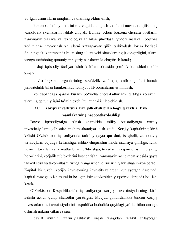 bo‘lgan urinishlarni aniqlash va ularning oldini olish; 
- 
kontrabanda buyumlarini o‘z vaqtida aniqlash va ularni musodara qilishning 
texnologik sxemalarini ishlab chiqish. Buning uchun bojxona chegara postlarini 
zamonaviy texnika va texnologiyalar bilan jihozlash, yuqori malakali bojxona 
xodimlarini tayyorlash va ularni vatanparvar qilib tarbiyalash lozim bo‘ladi. 
Shuningdek, kontrabanda bilan shug‘ullanuvchi shaxslarning javobgarligini, ularni 
jazoga tortishning qonuniy-me’yoriy asoslarini kuchaytirish kerak; 
- 
tashqi iqtisodiy faoliyat ishtirokchilari o‘rtasida profilaktika ishlarini olib 
borish; 
- 
davlat bojxona organlarining xavfsizlik va huquq-tartib organlari hamda 
jamoatchilik bilan hamkorlikda faoliyat olib borishlarini ta’minlash; 
- 
kontrabandaga qarshi kurash bo‘yicha chora-tadbirlarni tartibga soluvchi, 
ularning qonuniyligini ta’minlovchi hujjatlarni ishlab chiqish. 
19.4. Xorijiy investitsiyalarni jalb etish bilan bog‘liq xavfsizlik va 
mamlakatning raqobatbardoshligi 
Bozor 
iqtisodiyotiga 
o‘tish 
sharoitida 
milliy 
iqtisodiyotga 
xorijiy 
investitsiyalarni jalb etish muhim ahamiyat kasb etadi. Xorijiy kapitalning kirib 
kelishi O‘zbekiston iqtisodiyotida tarkibiy qayta qurishni, istiqbolli, zamonaviy 
tarmoqlarni vujudga keltirishga, ishlab chiqarishni modernizatsiya qilishga, ichki 
bozorni tovarlar va xizmatlar bilan to‘ldirishga, tovarlarni eksport qilishning yangi 
bozorlarini, xo‘jalik sub’ektlarini boshqarishni zamonaviy menejment asosida qayta 
tashkil etish va takomillashtirishga, yangi ishchi o‘rinlarini yaratishga imkon beradi. 
Kapital kirituvchi xorijiy investorning investitsiyalardan kutilayotgan daromadi 
kapital evaziga olish mumkin bo‘lgan foiz stavkasidan yuqoriroq darajada bo‘lishi 
kerak. 
O‘zbekiston Respublikasida iqtisodiyotga xorijiy investitsiyalarning kirib 
kelishi uchun qulay sharoitlar yaratilgan. Mavjud qonunchilikka binoan xorijiy 
investorlar o‘z investitsiyalarini respublika hududida quyidagi yo‘llar bilan amalga 
oshirish imkoniyatlariga ega: 
- 
davlat mulkini xususiylashtirish orqali yangidan tashkil etilayotgan 
