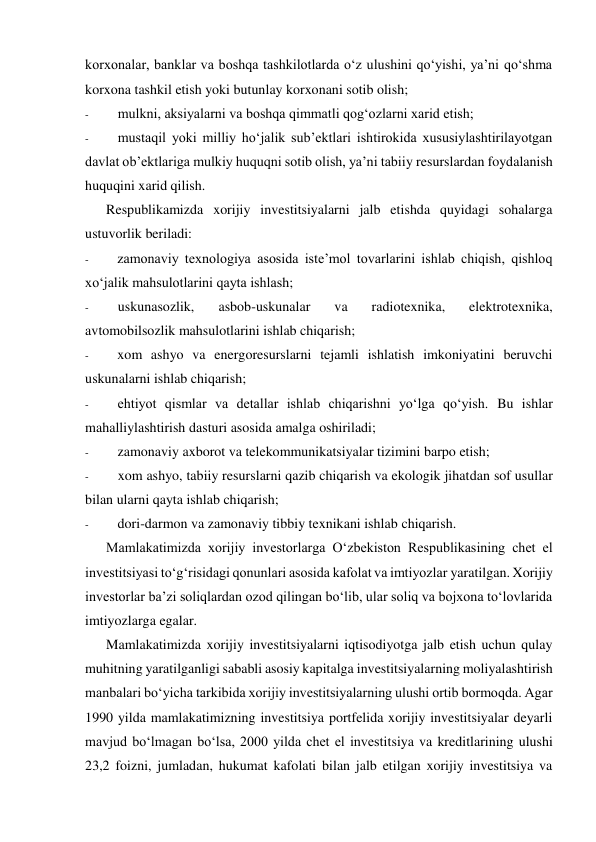 korxonalar, banklar va boshqa tashkilotlarda o‘z ulushini qo‘yishi, ya’ni qo‘shma 
korxona tashkil etish yoki butunlay korxonani sotib olish; 
- 
mulkni, aksiyalarni va boshqa qimmatli qog‘ozlarni xarid etish; 
- 
mustaqil yoki milliy ho‘jalik sub’ektlari ishtirokida xususiylashtirilayotgan 
davlat ob’ektlariga mulkiy huquqni sotib olish, ya’ni tabiiy resurslardan foydalanish 
huquqini xarid qilish. 
Respublikamizda xorijiy investitsiyalarni jalb etishda quyidagi sohalarga 
ustuvorlik beriladi: 
- 
zamonaviy texnologiya asosida iste’mol tovarlarini ishlab chiqish, qishloq 
xo‘jalik mahsulotlarini qayta ishlash; 
- 
uskunasozlik, 
asbob-uskunalar 
va 
radiotexnika, 
elektrotexnika, 
avtomobilsozlik mahsulotlarini ishlab chiqarish; 
- 
xom ashyo va energoresurslarni tejamli ishlatish imkoniyatini beruvchi 
uskunalarni ishlab chiqarish; 
- 
ehtiyot qismlar va detallar ishlab chiqarishni yo‘lga qo‘yish. Bu ishlar 
mahalliylashtirish dasturi asosida amalga oshiriladi;  
- 
zamonaviy axborot va telekommunikatsiyalar tizimini barpo etish; 
- 
xom ashyo, tabiiy resurslarni qazib chiqarish va ekologik jihatdan sof usullar 
bilan ularni qayta ishlab chiqarish; 
- 
dori-darmon va zamonaviy tibbiy texnikani ishlab chiqarish. 
Mamlakatimizda xorijiy investorlarga O‘zbekiston Respublikasining chet el 
investitsiyasi to‘g‘risidagi qonunlari asosida kafolat va imtiyozlar yaratilgan. Xorijiy 
investorlar ba’zi soliqlardan ozod qilingan bo‘lib, ular soliq va bojxona to‘lovlarida 
imtiyozlarga egalar. 
Mamlakatimizda xorijiy investitsiyalarni iqtisodiyotga jalb etish uchun qulay 
muhitning yaratilganligi sababli asosiy kapitalga investitsiyalarning moliyalashtirish 
manbalari bo‘yicha tarkibida xorijiy investitsiyalarning ulushi ortib bormoqda. Agar 
1990 yilda mamlakatimizning investitsiya portfelida xorijiy investitsiyalar deyarli 
mavjud bo‘lmagan bo‘lsa, 2000 yilda chet el investitsiya va kreditlarining ulushi 
23,2 foizni, jumladan, hukumat kafolati bilan jalb etilgan xorijiy investitsiya va 
