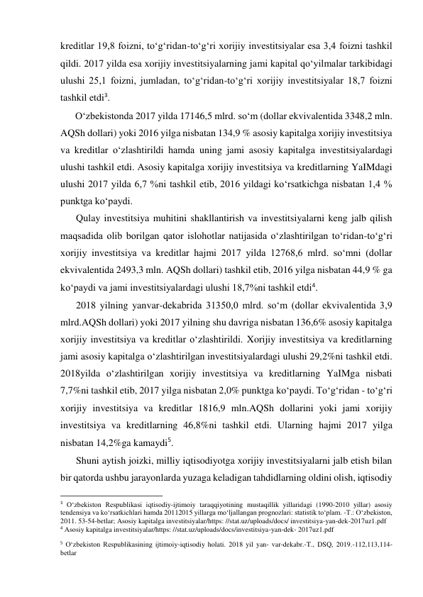 kreditlar 19,8 foizni, to‘g‘ridan-to‘g‘ri xorijiy investitsiyalar esa 3,4 foizni tashkil 
qildi. 2017 yilda esa xorijiy investitsiyalarning jami kapital qo‘yilmalar tarkibidagi 
ulushi 25,1 foizni, jumladan, to‘g‘ridan-to‘g‘ri xorijiy investitsiyalar 18,7 foizni 
tashkil etdi3. 
O‘zbekistonda 2017 yilda 17146,5 mlrd. so‘m (dollar ekvivalentida 3348,2 mln. 
AQSh dollari) yoki 2016 yilga nisbatan 134,9 % asosiy kapitalga xorijiy investitsiya 
va kreditlar o‘zlashtirildi hamda uning jami asosiy kapitalga investitsiyalardagi 
ulushi tashkil etdi. Asosiy kapitalga xorijiy investitsiya va kreditlarning YaIMdagi 
ulushi 2017 yilda 6,7 %ni tashkil etib, 2016 yildagi ko‘rsatkichga nisbatan 1,4 % 
punktga ko‘paydi. 
Qulay investitsiya muhitini shakllantirish va investitsiyalarni keng jalb qilish 
maqsadida olib borilgan qator islohotlar natijasida o‘zlashtirilgan to‘ridan-to‘g‘ri 
xorijiy investitsiya va kreditlar hajmi 2017 yilda 12768,6 mlrd. so‘mni (dollar 
ekvivalentida 2493,3 mln. AQSh dollari) tashkil etib, 2016 yilga nisbatan 44,9 % ga 
ko‘paydi va jami investitsiyalardagi ulushi 18,7%ni tashkil etdi4. 
2018 yilning yanvar-dekabrida 31350,0 mlrd. so‘m (dollar ekvivalentida 3,9 
mlrd.AQSh dollari) yoki 2017 yilning shu davriga nisbatan 136,6% asosiy kapitalga 
xorijiy investitsiya va kreditlar o‘zlashtirildi. Xorijiy investitsiya va kreditlarning 
jami asosiy kapitalga o‘zlashtirilgan investitsiyalardagi ulushi 29,2%ni tashkil etdi. 
2018yilda o‘zlashtirilgan xorijiy investitsiya va kreditlarning YaIMga nisbati 
7,7%ni tashkil etib, 2017 yilga nisbatan 2,0% punktga ko‘paydi. To‘g‘ridan - to‘g‘ri 
xorijiy investitsiya va kreditlar 1816,9 mln.AQSh dollarini yoki jami xorijiy 
investitsiya va kreditlarning 46,8%ni tashkil etdi. Ularning hajmi 2017 yilga 
nisbatan 14,2%ga kamaydi5. 
Shuni aytish joizki, milliy iqtisodiyotga xorijiy investitsiyalarni jalb etish bilan 
bir qatorda ushbu jarayonlarda yuzaga keladigan tahdidlarning oldini olish, iqtisodiy 
                                                           
3 O‘zbekiston Respublikasi iqtisodiy-ijtimoiy taraqqiyotining mustaqillik yillaridagi (1990-2010 yillar) asosiy 
tendensiya va ko‘rsatkichlari hamda 20112015 yillarga mo‘ljallangan prognozlari: statistik to‘plam. -T.: O‘zbekiston, 
2011. 53-54-betlar; Asosiy kapitalga investitsiyalar/https: //stat.uz/uploads/docs/ investitsiya-yan-dek-2017uz1.pdf 
4 Asosiy kapitalga investitsiyalar/https: //stat.uz/uploads/docs/investitsiya-yan-dek- 2017uz1.pdf 
5 O‘zbekiston Respublikasining ijtimoiy-iqtisodiy holati. 2018 yil yan- var-dekabr.-T., DSQ, 2019.-112,113,114-
betlar 
