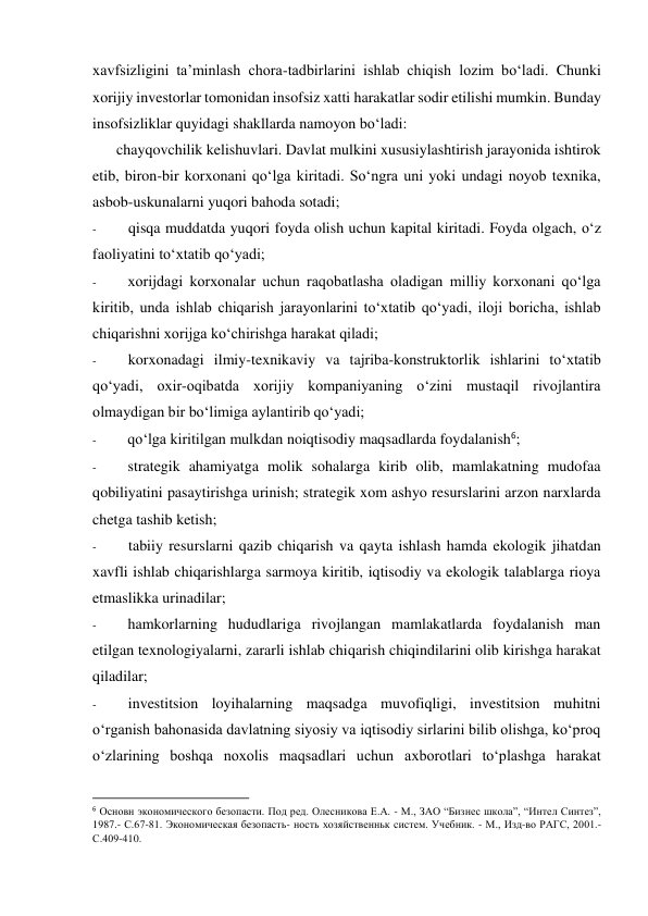 xavfsizligini ta’minlash chora-tadbirlarini ishlab chiqish lozim bo‘ladi. Chunki 
xorijiy investorlar tomonidan insofsiz xatti harakatlar sodir etilishi mumkin. Bunday 
insofsizliklar quyidagi shakllarda namoyon bo‘ladi: 
chayqovchilik kelishuvlari. Davlat mulkini xususiylashtirish jarayonida ishtirok 
etib, biron-bir korxonani qo‘lga kiritadi. So‘ngra uni yoki undagi noyob texnika, 
asbob-uskunalarni yuqori bahoda sotadi; 
- 
qisqa muddatda yuqori foyda olish uchun kapital kiritadi. Foyda olgach, o‘z 
faoliyatini to‘xtatib qo‘yadi; 
- 
xorijdagi korxonalar uchun raqobatlasha oladigan milliy korxonani qo‘lga 
kiritib, unda ishlab chiqarish jarayonlarini to‘xtatib qo‘yadi, iloji boricha, ishlab 
chiqarishni xorijga ko‘chirishga harakat qiladi; 
- 
korxonadagi ilmiy-texnikaviy va tajriba-konstruktorlik ishlarini to‘xtatib 
qo‘yadi, oxir-oqibatda xorijiy kompaniyaning o‘zini mustaqil rivojlantira 
olmaydigan bir bo‘limiga aylantirib qo‘yadi; 
- 
qo‘lga kiritilgan mulkdan noiqtisodiy maqsadlarda foydalanish6; 
- 
strategik ahamiyatga molik sohalarga kirib olib, mamlakatning mudofaa 
qobiliyatini pasaytirishga urinish; strategik xom ashyo resurslarini arzon narxlarda 
chetga tashib ketish; 
- 
tabiiy resurslarni qazib chiqarish va qayta ishlash hamda ekologik jihatdan 
xavfli ishlab chiqarishlarga sarmoya kiritib, iqtisodiy va ekologik talablarga rioya 
etmaslikka urinadilar; 
- 
hamkorlarning hududlariga rivojlangan mamlakatlarda foydalanish man 
etilgan texnologiyalarni, zararli ishlab chiqarish chiqindilarini olib kirishga harakat 
qiladilar; 
- 
investitsion loyihalarning maqsadga muvofiqligi, investitsion muhitni 
o‘rganish bahonasida davlatning siyosiy va iqtisodiy sirlarini bilib olishga, ko‘proq 
o‘zlarining boshqa noxolis maqsadlari uchun axborotlari to‘plashga harakat 
                                                           
6 Основн экономического безопасти. Под ред. Олесникова Е.А. - М., ЗАО “Бизнес школа”, “Интел Синтез”, 
1987.- С.67-81. Экономическая безопасть- ность хозяйственньк систем. Учебник. - М., Изд-во РАГС, 2001.-
С.409-410. 
