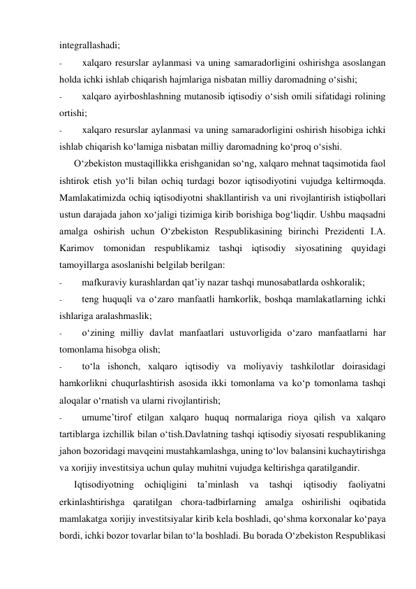 integrallashadi; 
- 
xalqaro resurslar aylanmasi va uning samaradorligini oshirishga asoslangan 
holda ichki ishlab chiqarish hajmlariga nisbatan milliy daromadning o‘sishi; 
- 
xalqaro ayirboshlashning mutanosib iqtisodiy o‘sish omili sifatidagi rolining 
ortishi; 
- 
xalqaro resurslar aylanmasi va uning samaradorligini oshirish hisobiga ichki 
ishlab chiqarish ko‘lamiga nisbatan milliy daromadning ko‘proq o‘sishi. 
O‘zbekiston mustaqillikka erishganidan so‘ng, xalqaro mehnat taqsimotida faol 
ishtirok etish yo‘li bilan ochiq turdagi bozor iqtisodiyotini vujudga keltirmoqda. 
Mamlakatimizda ochiq iqtisodiyotni shakllantirish va uni rivojlantirish istiqbollari 
ustun darajada jahon xo‘jaligi tizimiga kirib borishiga bog‘liqdir. Ushbu maqsadni 
amalga oshirish uchun O‘zbekiston Respublikasining birinchi Prezidenti I.A. 
Karimov tomonidan respublikamiz tashqi iqtisodiy siyosatining quyidagi 
tamoyillarga asoslanishi belgilab berilgan: 
- 
mafkuraviy kurashlardan qat’iy nazar tashqi munosabatlarda oshkoralik; 
- 
teng huquqli va o‘zaro manfaatli hamkorlik, boshqa mamlakatlarning ichki 
ishlariga aralashmaslik; 
- 
o‘zining milliy davlat manfaatlari ustuvorligida o‘zaro manfaatlarni har 
tomonlama hisobga olish; 
- 
to‘la ishonch, xalqaro iqtisodiy va moliyaviy tashkilotlar doirasidagi 
hamkorlikni chuqurlashtirish asosida ikki tomonlama va ko‘p tomonlama tashqi 
aloqalar o‘rnatish va ularni rivojlantirish; 
- 
umume’tirof etilgan xalqaro huquq normalariga rioya qilish va xalqaro 
tartiblarga izchillik bilan o‘tish.Davlatning tashqi iqtisodiy siyosati respublikaning 
jahon bozoridagi mavqeini mustahkamlashga, uning to‘lov balansini kuchaytirishga 
va xorijiy investitsiya uchun qulay muhitni vujudga keltirishga qaratilgandir. 
Iqtisodiyotning 
ochiqligini 
ta’minlash 
va 
tashqi 
iqtisodiy 
faoliyatni 
erkinlashtirishga qaratilgan chora-tadbirlarning amalga oshirilishi oqibatida 
mamlakatga xorijiy investitsiyalar kirib kela boshladi, qo‘shma korxonalar ko‘paya 
bordi, ichki bozor tovarlar bilan to‘la boshladi. Bu borada O‘zbekiston Respublikasi 
