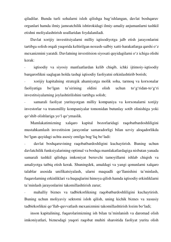 qiladilar. Bunda turli sohalarni isloh qilishga bag‘ishlangan, davlat boshqaruv 
organlari hamda ilmiy jamoatchilik ishtirokidagi ilmiy-amaliy anjumanlarni tashkil 
etishni moliyalashtirish usullaridan foydalaniladi. 
Davlat xorijiy investitsiyalarni milliy iqtisodiyotga jalb etish jarayonlarini 
tartibga solish orqali yuqorida keltirilgan noxush-salbiy xatti-harakatlarga qarshi o‘z 
mexanizmini yaratdi. Davlatning investitsion siyosati quyidagilarni o‘z ichiga olishi 
kerak: 
- 
iqtisodiy va siyosiy manfaatlardan kelib chiqib, ichki ijtimoiy-iqtisodiy 
barqarorlikni saqlagan holda tashqi iqtisodiy faoliyatni erkinlashtirib borish; 
- 
xorijiy kapitalning strategik ahamiyatga molik soha, tarmoq va korxonalar 
faoliyatiga 
bo‘lgan 
ta’sirining 
oldini 
olish 
uchun 
to‘g‘ridan-to‘g‘ri 
investitsiyalarning joylashtirilishini tartibga solish; 
- 
samarali faoliyat yuritayotgan milliy kompaniya va korxonalarni xorijiy 
investorlar va transmilliy kompaniyalar tomonidan butunlay sotib olinishiga yoki 
qo‘shib olishlariga yo‘l qo‘ymaslik. 
Mamlakatimizning 
xalqaro 
kapital 
bozorlaridagi 
raqobatbardoshliligini 
mustahkamlash investitsion jarayonlar samaradorligi bilan uzviy aloqadorlikda 
bo‘lgan quyidagi uchta asosiy omilga bog‘liq bo‘ladi: 
- 
davlat boshqaruvining raqobatbardoshligini kuchaytirish. Buning uchun 
davlatchilik funksiyalarining optimal va boshqa mamlakatlardagiga nisbatan yanada 
samarali tashkil qilishga imkoniyat beruvchi tamoyillarni ishlab chiqish va 
amaliyotga tatbiq etish kerak. Shuningdek, amaldagi va yangi qonunlarni xalqaro 
talablar asosida unifikatsiyalash, ularni maqsadli qo‘llanishini ta’minlash, 
fuqarolarning erkinliklari va huquqlarini himoya qilish hamda iqtisodiy erkinliklarni 
ta’minlash jarayonlarini takomillashtirish zarur; 
- 
mahalliy biznes va tadbirkorlikning raqobatbardoshliligini kuchaytirish. 
Buning uchun moliyaviy sektorni isloh qilish, uning kichik biznes va xususiy 
tadbirkorlikni qo‘llab-quvvatlash mexanizmini takomillashtirish lozim bo‘ladi; 
inson kapitalining, fuqarolarimizning ish bilan ta’minlanish va daromad olish 
imkoniyatlari, biznesdagi yuqori raqobat muhiti sharoitida faoliyat yurita olish 
