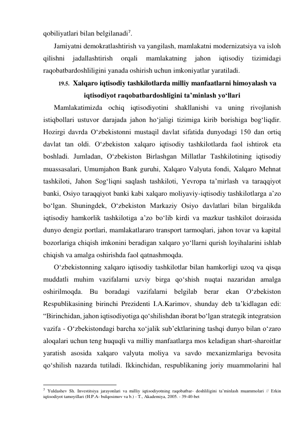 qobiliyatlari bilan belgilanadi7. 
Jamiyatni demokratlashtirish va yangilash, mamlakatni modernizatsiya va isloh 
qilishni 
jadallashtirish 
orqali 
mamlakatning 
jahon 
iqtisodiy 
tizimidagi 
raqobatbardoshliligini yanada oshirish uchun imkoniyatlar yaratiladi. 
19.5. Xalqaro iqtisodiy tashkilotlarda milliy manfaatlarni himoyalash va 
iqtisodiyot raqobatbardoshligini ta’minlash yo‘llari 
Mamlakatimizda ochiq iqtisodiyotini shakllanishi va uning rivojlanish 
istiqbollari ustuvor darajada jahon ho‘jaligi tizimiga kirib borishiga bog‘liqdir. 
Hozirgi davrda O‘zbekistonni mustaqil davlat sifatida dunyodagi 150 dan ortiq 
davlat tan oldi. O‘zbekiston xalqaro iqtisodiy tashkilotlarda faol ishtirok eta 
boshladi. Jumladan, O‘zbekiston Birlashgan Millatlar Tashkilotining iqtisodiy 
muassasalari, Umumjahon Bank guruhi, Xalqaro Valyuta fondi, Xalqaro Mehnat 
tashkiloti, Jahon Sog‘liqni saqlash tashkiloti, Yevropa ta’mirlash va taraqqiyot 
banki, Osiyo taraqqiyot banki kabi xalqaro moliyaviy-iqtisodiy tashkilotlarga a’zo 
bo‘lgan. Shuningdek, O‘zbekiston Markaziy Osiyo davlatlari bilan birgalikda 
iqtisodiy hamkorlik tashkilotiga a’zo bo‘lib kirdi va mazkur tashkilot doirasida 
dunyo dengiz portlari, mamlakatlararo transport tarmoqlari, jahon tovar va kapital 
bozorlariga chiqish imkonini beradigan xalqaro yo‘llarni qurish loyihalarini ishlab 
chiqish va amalga oshirishda faol qatnashmoqda. 
O‘zbekistonning xalqaro iqtisodiy tashkilotlar bilan hamkorligi uzoq va qisqa 
muddatli muhim vazifalarni uzviy birga qo‘shish nuqtai nazaridan amalga 
oshirilmoqda. Bu boradagi vazifalarni belgilab berar ekan O‘zbekiston 
Respublikasining birinchi Prezidenti I.A.Karimov, shunday deb ta’kidlagan edi: 
“Birinchidan, jahon iqtisodiyotiga qo‘shilishdan iborat bo‘lgan strategik integratsion 
vazifa - O‘zbekistondagi barcha xo‘jalik sub’ektlarining tashqi dunyo bilan o‘zaro 
aloqalari uchun teng huquqli va milliy manfaatlarga mos keladigan shart-sharoitlar 
yaratish asosida xalqaro valyuta moliya va savdo mexanizmlariga bevosita 
qo‘shilish nazarda tutiladi. Ikkinchidan, respublikaning joriy muammolarini hal 
                                                           
7 Yuldashev Sh. Investitsiya jarayonlari va milliy iqtisodiyotning raqobatbar- doshliligini ta’minlash muammolari // Erkin 
iqtisodiyot tamoyillari (H.P.A- bulqosimov va b.) - T., Akademiya, 2005. - 39-40-bet 
