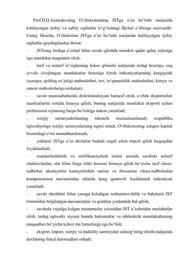 Prof.D.Q.Axmedovning O‘zbekistonning JSTga a’zo bo‘lishi natijasida 
kutilayotgan ijobiy va salbiy oqibatlar to‘g‘risidagi fikrlari e’tiborga sazovardir. 
Uning fikricha, O‘zbekiston JSTga a’zo bo‘lishi natijasida kutilayotgan ijobiy 
oqibatlar quyidagilardan iborat: 
- 
JSTning boshqa a’zolari bilan savdo qilishda mumkin qadar qulay rejimiga 
ega mamlakat maqomini olish; 
- 
tarif va notarif to‘siqlarning bekor qilinishi natijasida tashqi bozorga, eng 
avvalo rivojlangan mamlakatlar bozoriga kirish imkoniyatlarining kengayishi 
(ayniqsa, qishloq xo‘jaligi mahsulotlari, teri, to‘qimachilik mahsulotlari, kimyo va 
sanoat mahsulotlariga nisbatan); 
- 
savdo munosabatlarida diskriminatsiyani bartaraf etish, o‘zbek eksporterlari 
manfaatlarini xorijda himoya qilish, buning natijasida mamlakat eksporti uchun 
preferensial rejimning barpo bo‘lishiga imkon yaratiladi; 
- 
xorijiy 
sarmoyadorlarning 
ishonchi 
mustaxkamlanadi, 
respublika 
iqtisodiyotiga xorijiy sarmoyalarning oqimi ortadi, O‘zbekistoning xalqaro kapital 
bozoridagi o‘rni mustahkamlanadi; 
- 
yuklarni JSTga a’zo davlatlar hududi orqali erkin tranzit qilish huquqidan 
foydalaniladi; 
- 
standartlashtirish va sertifikatsiyalash tizimi asosida savdoda notarif 
cheklovlardan, shu bilan birga ichki bozorni himoya qilish bo‘yicha tarif chora-
tadbirlari ahamiyatini kamaytirishda sanitar va fitosanitar chora-tadbirlardan 
kompensatsion mexanizmlar sifatida keng qamrovli foydalanish imkoniyati 
yaratiladi; 
- 
savdo sheriklari bilan yuzaga keladigan tushunmovchilik va bahslarni JST 
tomonidan belgilangan mexanizmlar va qoidalar yordamida hal qilish; 
- 
savdoda vujudga kelgan muammolar yuzasidan JST a’zolaridan maslahatlar 
olish, tashqi iqtisodiy siyosat hamda hukumatlar va ishtirokchi mamlakatlarning 
maqsadlari bo‘yicha tezkor ma’lumotlarga ega bo‘lish; 
- 
eksport, import, xorijiy va mahalliy sarmoyalar salmog‘ining ortishi natijasida 
davlatning fiskal daromadlari oshadi; 
