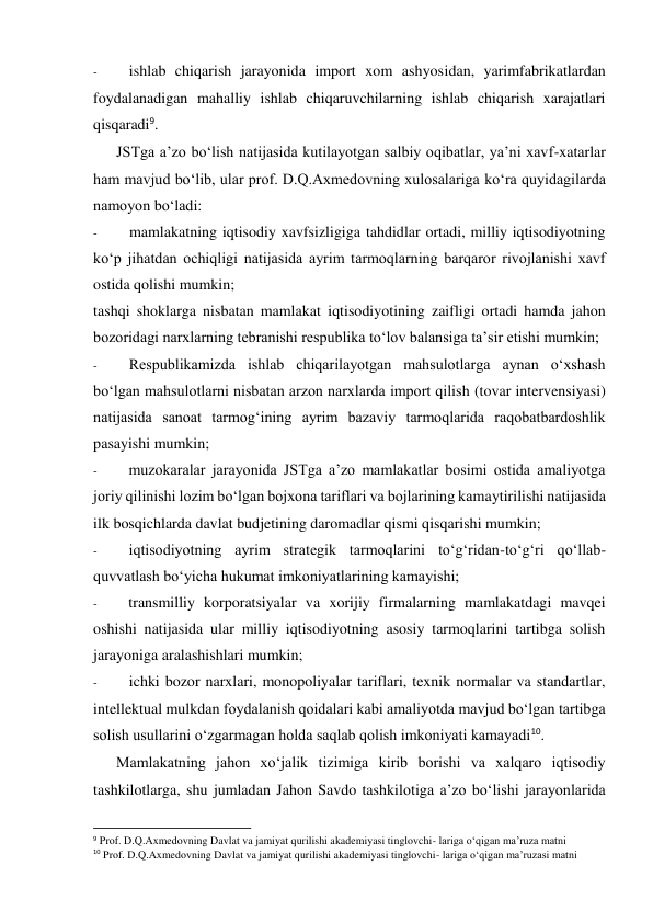 - 
ishlab chiqarish jarayonida import xom ashyosidan, yarimfabrikatlardan 
foydalanadigan mahalliy ishlab chiqaruvchilarning ishlab chiqarish xarajatlari 
qisqaradi9. 
JSTga a’zo bo‘lish natijasida kutilayotgan salbiy oqibatlar, ya’ni xavf-xatarlar 
ham mavjud bo‘lib, ular prof. D.Q.Axmedovning xulosalariga ko‘ra quyidagilarda 
namoyon bo‘ladi: 
- 
mamlakatning iqtisodiy xavfsizligiga tahdidlar ortadi, milliy iqtisodiyotning 
ko‘p jihatdan ochiqligi natijasida ayrim tarmoqlarning barqaror rivojlanishi xavf 
ostida qolishi mumkin; 
tashqi shoklarga nisbatan mamlakat iqtisodiyotining zaifligi ortadi hamda jahon 
bozoridagi narxlarning tebranishi respublika to‘lov balansiga ta’sir etishi mumkin; 
- 
Respublikamizda ishlab chiqarilayotgan mahsulotlarga aynan o‘xshash 
bo‘lgan mahsulotlarni nisbatan arzon narxlarda import qilish (tovar intervensiyasi) 
natijasida sanoat tarmog‘ining ayrim bazaviy tarmoqlarida raqobatbardoshlik 
pasayishi mumkin; 
- 
muzokaralar jarayonida JSTga a’zo mamlakatlar bosimi ostida amaliyotga 
joriy qilinishi lozim bo‘lgan bojxona tariflari va bojlarining kamaytirilishi natijasida 
ilk bosqichlarda davlat budjetining daromadlar qismi qisqarishi mumkin; 
- 
iqtisodiyotning ayrim strategik tarmoqlarini to‘g‘ridan-to‘g‘ri qo‘llab-
quvvatlash bo‘yicha hukumat imkoniyatlarining kamayishi; 
- 
transmilliy korporatsiyalar va xorijiy firmalarning mamlakatdagi mavqei 
oshishi natijasida ular milliy iqtisodiyotning asosiy tarmoqlarini tartibga solish 
jarayoniga aralashishlari mumkin; 
- 
ichki bozor narxlari, monopoliyalar tariflari, texnik normalar va standartlar, 
intellektual mulkdan foydalanish qoidalari kabi amaliyotda mavjud bo‘lgan tartibga 
solish usullarini o‘zgarmagan holda saqlab qolish imkoniyati kamayadi10. 
Mamlakatning jahon xo‘jalik tizimiga kirib borishi va xalqaro iqtisodiy 
tashkilotlarga, shu jumladan Jahon Savdo tashkilotiga a’zo bo‘lishi jarayonlarida 
                                                           
9 Prof. D.Q.Axmedovning Davlat va jamiyat qurilishi akademiyasi tinglovchi- lariga o‘qigan ma’ruza matni 
10 Prof. D.Q.Axmedovning Davlat va jamiyat qurilishi akademiyasi tinglovchi- lariga o‘qigan ma’ruzasi matni 
