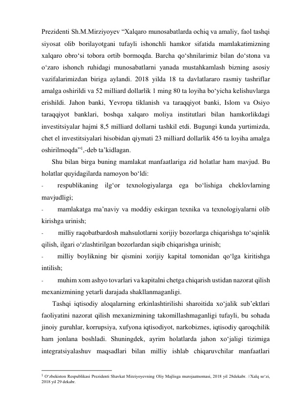 Prezidenti Sh.M.Mirziyoyev “Xalqaro munosabatlarda ochiq va amaliy, faol tashqi 
siyosat olib borilayotgani tufayli ishonchli hamkor sifatida mamlakatimizning 
xalqaro obro‘si tobora ortib bormoqda. Barcha qo‘shnilarimiz bilan do‘stona va 
o‘zaro ishonch ruhidagi munosabatlarni yanada mustahkamlash bizning asosiy 
vazifalarimizdan biriga aylandi. 2018 yilda 18 ta davlatlararo rasmiy tashriflar 
amalga oshirildi va 52 milliard dollarlik 1 ming 80 ta loyiha bo‘yicha kelishuvlarga 
erishildi. Jahon banki, Yevropa tiklanish va taraqqiyot banki, Islom va Osiyo 
taraqqiyot banklari, boshqa xalqaro moliya institutlari bilan hamkorlikdagi 
investitsiyalar hajmi 8,5 milliard dollarni tashkil etdi. Bugungi kunda yurtimizda, 
chet el investitsiyalari hisobidan qiymati 23 milliard dollarlik 456 ta loyiha amalga 
oshirilmoqda”1,-deb ta’kidlagan. 
Shu bilan birga buning mamlakat manfaatlariga zid holatlar ham mavjud. Bu 
holatlar quyidagilarda namoyon bo‘ldi: 
- 
respublikaning ilg‘or texnologiyalarga ega bo‘lishiga cheklovlarning 
mavjudligi; 
- 
mamlakatga ma’naviy va moddiy eskirgan texnika va texnologiyalarni olib 
kirishga urinish; 
- 
milliy raqobatbardosh mahsulotlarni xorijiy bozorlarga chiqarishga to‘sqinlik 
qilish, ilgari o‘zlashtirilgan bozorlardan siqib chiqarishga urinish; 
- 
milliy boylikning bir qismini xorijiy kapital tomonidan qo‘lga kiritishga 
intilish; 
- 
muhim xom ashyo tovarlari va kapitalni chetga chiqarish ustidan nazorat qilish 
mexanizmining yetarli darajada shakllanmaganligi. 
Tashqi iqtisodiy aloqalarning erkinlashtirilishi sharoitida xo‘jalik sub’ektlari 
faoliyatini nazorat qilish mexanizmining takomillashmaganligi tufayli, bu sohada 
jinoiy guruhlar, korrupsiya, xufyona iqtisodiyot, narkobiznes, iqtisodiy qaroqchilik 
ham jonlana boshladi. Shuningdek, ayrim holatlarda jahon xo‘jaligi tizimiga 
integratsiyalashuv maqsadlari bilan milliy ishlab chiqaruvchilar manfaatlari 
                                                           
1 O‘zbekiston Respublikasi Prezidenti Shavkat Mirziyoyevning Oliy Majlisga murojaatnomasi, 2018 yil 28dekabr. //Xalq so‘zi, 
2018 yil 29 dekabr. 
