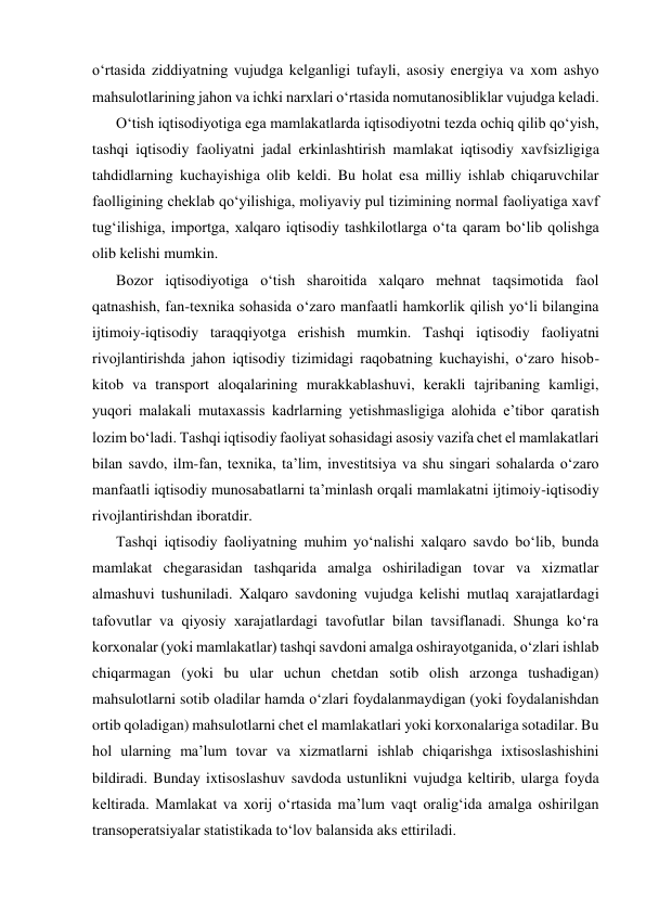 o‘rtasida ziddiyatning vujudga kelganligi tufayli, asosiy energiya va xom ashyo 
mahsulotlarining jahon va ichki narxlari o‘rtasida nomutanosibliklar vujudga keladi. 
O‘tish iqtisodiyotiga ega mamlakatlarda iqtisodiyotni tezda ochiq qilib qo‘yish, 
tashqi iqtisodiy faoliyatni jadal erkinlashtirish mamlakat iqtisodiy xavfsizligiga 
tahdidlarning kuchayishiga olib keldi. Bu holat esa milliy ishlab chiqaruvchilar 
faolligining cheklab qo‘yilishiga, moliyaviy pul tizimining normal faoliyatiga xavf 
tug‘ilishiga, importga, xalqaro iqtisodiy tashkilotlarga o‘ta qaram bo‘lib qolishga 
olib kelishi mumkin. 
Bozor iqtisodiyotiga o‘tish sharoitida xalqaro mehnat taqsimotida faol 
qatnashish, fan-texnika sohasida o‘zaro manfaatli hamkorlik qilish yo‘li bilangina 
ijtimoiy-iqtisodiy taraqqiyotga erishish mumkin. Tashqi iqtisodiy faoliyatni 
rivojlantirishda jahon iqtisodiy tizimidagi raqobatning kuchayishi, o‘zaro hisob-
kitob va transport aloqalarining murakkablashuvi, kerakli tajribaning kamligi, 
yuqori malakali mutaxassis kadrlarning yetishmasligiga alohida e’tibor qaratish 
lozim bo‘ladi. Tashqi iqtisodiy faoliyat sohasidagi asosiy vazifa chet el mamlakatlari 
bilan savdo, ilm-fan, texnika, ta’lim, investitsiya va shu singari sohalarda o‘zaro 
manfaatli iqtisodiy munosabatlarni ta’minlash orqali mamlakatni ijtimoiy-iqtisodiy 
rivojlantirishdan iboratdir. 
Tashqi iqtisodiy faoliyatning muhim yo‘nalishi xalqaro savdo bo‘lib, bunda 
mamlakat chegarasidan tashqarida amalga oshiriladigan tovar va xizmatlar 
almashuvi tushuniladi. Xalqaro savdoning vujudga kelishi mutlaq xarajatlardagi 
tafovutlar va qiyosiy xarajatlardagi tavofutlar bilan tavsiflanadi. Shunga ko‘ra 
korxonalar (yoki mamlakatlar) tashqi savdoni amalga oshirayotganida, o‘zlari ishlab 
chiqarmagan (yoki bu ular uchun chetdan sotib olish arzonga tushadigan) 
mahsulotlarni sotib oladilar hamda o‘zlari foydalanmaydigan (yoki foydalanishdan 
ortib qoladigan) mahsulotlarni chet el mamlakatlari yoki korxonalariga sotadilar. Bu 
hol ularning ma’lum tovar va xizmatlarni ishlab chiqarishga ixtisoslashishini 
bildiradi. Bunday ixtisoslashuv savdoda ustunlikni vujudga keltirib, ularga foyda 
keltirada. Mamlakat va xorij o‘rtasida ma’lum vaqt oralig‘ida amalga oshirilgan 
transoperatsiyalar statistikada to‘lov balansida aks ettiriladi. 
