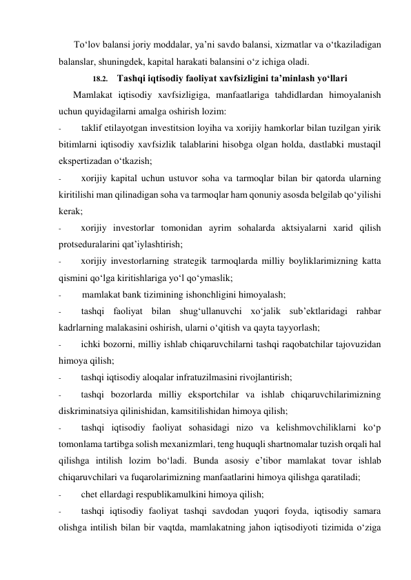 To‘lov balansi joriy moddalar, ya’ni savdo balansi, xizmatlar va o‘tkaziladigan 
balanslar, shuningdek, kapital harakati balansini o‘z ichiga oladi. 
18.2. Tashqi iqtisodiy faoliyat xavfsizligini ta’minlash yo‘llari 
Mamlakat iqtisodiy xavfsizligiga, manfaatlariga tahdidlardan himoyalanish 
uchun quyidagilarni amalga oshirish lozim: 
- 
taklif etilayotgan investitsion loyiha va xorijiy hamkorlar bilan tuzilgan yirik 
bitimlarni iqtisodiy xavfsizlik talablarini hisobga olgan holda, dastlabki mustaqil 
ekspertizadan o‘tkazish; 
- 
xorijiy kapital uchun ustuvor soha va tarmoqlar bilan bir qatorda ularning 
kiritilishi man qilinadigan soha va tarmoqlar ham qonuniy asosda belgilab qo‘yilishi 
kerak; 
- 
xorijiy investorlar tomonidan ayrim sohalarda aktsiyalarni xarid qilish 
protseduralarini qat’iylashtirish; 
- 
xorijiy investorlarning strategik tarmoqlarda milliy boyliklarimizning katta 
qismini qo‘lga kiritishlariga yo‘l qo‘ymaslik; 
- 
mamlakat bank tizimining ishonchligini himoyalash; 
- 
tashqi faoliyat bilan shug‘ullanuvchi xo‘jalik sub’ektlaridagi rahbar 
kadrlarning malakasini oshirish, ularni o‘qitish va qayta tayyorlash; 
- 
ichki bozorni, milliy ishlab chiqaruvchilarni tashqi raqobatchilar tajovuzidan 
himoya qilish; 
- 
tashqi iqtisodiy aloqalar infratuzilmasini rivojlantirish; 
- 
tashqi bozorlarda milliy eksportchilar va ishlab chiqaruvchilarimizning 
diskriminatsiya qilinishidan, kamsitilishidan himoya qilish; 
- 
tashqi iqtisodiy faoliyat sohasidagi nizo va kelishmovchiliklarni ko‘p 
tomonlama tartibga solish mexanizmlari, teng huquqli shartnomalar tuzish orqali hal 
qilishga intilish lozim bo‘ladi. Bunda asosiy e’tibor mamlakat tovar ishlab 
chiqaruvchilari va fuqarolarimizning manfaatlarini himoya qilishga qaratiladi; 
- 
chet ellardagi respublikamulkini himoya qilish; 
- 
tashqi iqtisodiy faoliyat tashqi savdodan yuqori foyda, iqtisodiy samara 
olishga intilish bilan bir vaqtda, mamlakatning jahon iqtisodiyoti tizimida o‘ziga 
