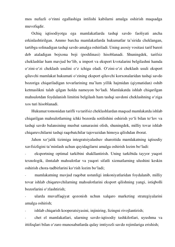 mos nufuzli o‘rinni egallashiga intilishi kabilarni amalga oshirish maqsadga 
muvofiqdir. 
Ochiq iqtisodiyotga ega mamlakatlarda tashqi savdo faoliyati ancha 
erkinlashtirilgan. Ammo barcha mamlakatlarda hukumatlar ta’sirida cheklangan, 
tartibga solinadigan tashqi savdo amalga oshiriladi. Uning asosiy vositasi tarif bareri 
deb ataladigan bojxona boji (poshlinasi) hisoblanadi. Shuningdek, tarifsiz 
cheklashlar ham mavjud bo‘lib, u import va eksport kvotalarini belgilashni hamda 
o‘zini-o‘zi cheklash usulini o‘z ichiga oladi. O‘zini-o‘zi cheklash usuli eksport 
qiluvchi mamlakat hukumati o‘zining eksport qiluvchi korxonalaridan tashqi savdo 
bozoriga chiqariladigan tovarlarining ma’lum yillik hajmidan (qiymatidan) oshib 
ketmaslikni talab qilgan holda namoyon bo‘ladi. Mamlakatda ishlab chiqarilgan 
mahsulotdan foydalanish limitini belgilash ham tashqi savdoni cheklashning o‘ziga 
xos turi hisoblanadi. 
Hukumat tomonidan tarifli va tarifsiz cheklashlardan maqsad mamlakatda ishlab 
chiqarilgan mahsulotlarning ichki bozorda sotilishini oshirish yo‘li bilan to‘lov va 
tashqi savdo balansining musbat samarasini olish, shuningdek, milliy tovar ishlab 
chiqaruvchilarni tashqi raqobatchilar tajovuzidan himoya qilishdan iborat. 
Jahon xo‘jalik tizimiga integratsiyalashuv sharoitida mamlakatning iqtisodiy 
xavfsizligini ta’minlash uchun quyidagilarni amalga oshirish lozim bo‘ladi: 
- 
eksportning optimal tarkibini shakllantirish. Uning tarkibida tayyor yuqori 
texnologik, ilmtalab mahsulotlar va yuqori sifatli xizmatlarning ulushini keskin 
oshirish chora-tadbirlarini ko‘rish lozim bo‘ladi; 
- 
mamlakatning mavjud raqobat ustunligi imkoniyatlaridan foydalanib, milliy 
tovar ishlab chiqaruvchilarning mahsulotlarini eksport qilishning yangi, istiqbolli 
bozorlarini o‘zlashtirish; 
- 
ularda muvaffaqiyat qozonish uchun xalqaro marketing strategiyalarini 
amalga oshirish; 
- 
ishlab chiqarish kooperatsiyasini, injiniring, lizingni rivojlantirish; 
- 
chet el mamlakatlari, ularning savdo-iqtisodiy tashkilotlari, uyushma va 
ittifoqlari bilan o‘zaro munosabatlarda qulay imtiyozli savdo rejimlariga erishish; 
