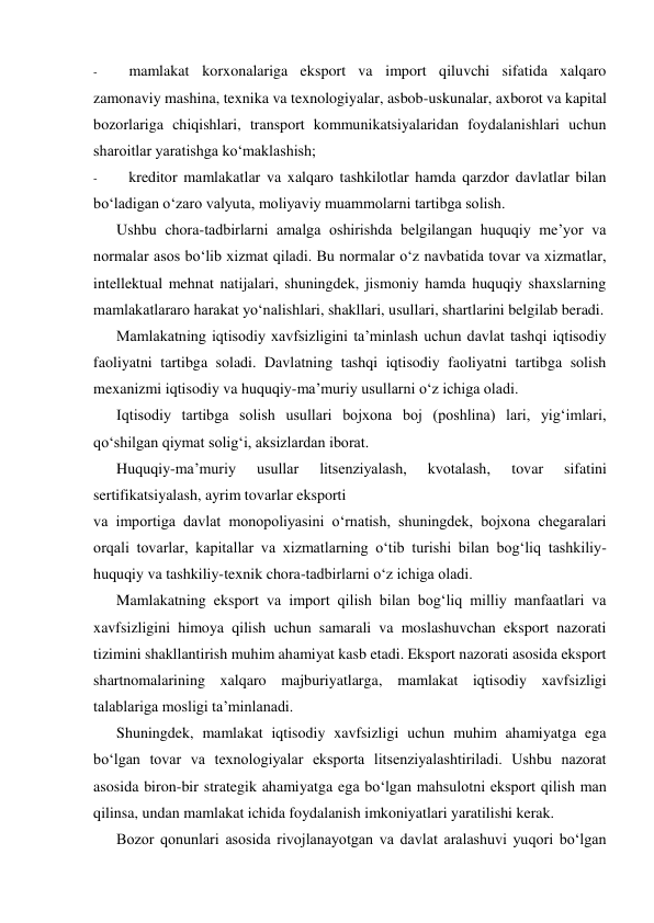 - 
mamlakat korxonalariga eksport va import qiluvchi sifatida xalqaro 
zamonaviy mashina, texnika va texnologiyalar, asbob-uskunalar, axborot va kapital 
bozorlariga chiqishlari, transport kommunikatsiyalaridan foydalanishlari uchun 
sharoitlar yaratishga ko‘maklashish; 
- 
kreditor mamlakatlar va xalqaro tashkilotlar hamda qarzdor davlatlar bilan 
bo‘ladigan o‘zaro valyuta, moliyaviy muammolarni tartibga solish. 
Ushbu chora-tadbirlarni amalga oshirishda belgilangan huquqiy me’yor va 
normalar asos bo‘lib xizmat qiladi. Bu normalar o‘z navbatida tovar va xizmatlar, 
intellektual mehnat natijalari, shuningdek, jismoniy hamda huquqiy shaxslarning 
mamlakatlararo harakat yo‘nalishlari, shakllari, usullari, shartlarini belgilab beradi. 
Mamlakatning iqtisodiy xavfsizligini ta’minlash uchun davlat tashqi iqtisodiy 
faoliyatni tartibga soladi. Davlatning tashqi iqtisodiy faoliyatni tartibga solish 
mexanizmi iqtisodiy va huquqiy-ma’muriy usullarni o‘z ichiga oladi. 
Iqtisodiy tartibga solish usullari bojxona boj (poshlina) lari, yig‘imlari, 
qo‘shilgan qiymat solig‘i, aksizlardan iborat. 
Huquqiy-ma’muriy 
usullar 
litsenziyalash, 
kvotalash, 
tovar 
sifatini 
sertifikatsiyalash, ayrim tovarlar eksporti 
va importiga davlat monopoliyasini o‘rnatish, shuningdek, bojxona chegaralari 
orqali tovarlar, kapitallar va xizmatlarning o‘tib turishi bilan bog‘liq tashkiliy-
huquqiy va tashkiliy-texnik chora-tadbirlarni o‘z ichiga oladi. 
Mamlakatning eksport va import qilish bilan bog‘liq milliy manfaatlari va 
xavfsizligini himoya qilish uchun samarali va moslashuvchan eksport nazorati 
tizimini shakllantirish muhim ahamiyat kasb etadi. Eksport nazorati asosida eksport 
shartnomalarining xalqaro majburiyatlarga, mamlakat iqtisodiy xavfsizligi 
talablariga mosligi ta’minlanadi. 
Shuningdek, mamlakat iqtisodiy xavfsizligi uchun muhim ahamiyatga ega 
bo‘lgan tovar va texnologiyalar eksporta litsenziyalashtiriladi. Ushbu nazorat 
asosida biron-bir strategik ahamiyatga ega bo‘lgan mahsulotni eksport qilish man 
qilinsa, undan mamlakat ichida foydalanish imkoniyatlari yaratilishi kerak. 
Bozor qonunlari asosida rivojlanayotgan va davlat aralashuvi yuqori bo‘lgan 

