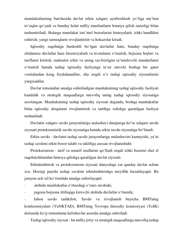 mamlakatlarning barchasida davlat erkin xalqaro ayirboshlash yo‘liga ma’lum 
to‘siqlar qo‘yadi va bunday holat milliy manfaatlarni himoya qilish zarurligi bilan 
tushuntiriladi. Bularga mamlakat iste’mol bozorlarini himoyalash, ichki bandlikni 
oshirish, yangi tarmoqlarni rivojlantirish va hokazolar kiradi. 
Iqtisodiy raqobatga bardoshli bo‘lgan davlatlar ham, bunday raqobatga 
chidamsiz davlatlar ham litsenziyalash va kvotalarni o‘rnatish, bojxona bojlari va 
tariflarni kiritish, mahsulot sifati va uning xavfsizligini ta’minlovchi standartlarni 
o‘rnatish hamda tashqi iqtisodiy faoliyatga ta’sir etuvchi boshqa bir qator 
vositalardan keng foydalanadilar, shu orqali o‘z tashqi iqtisodiy siyosatlarini 
yurgizadilar. 
Davlat tomonidan amalga oshiriladigan mamlakatning tashqi iqtisodiy faoliyati 
kundalik va strategik maqsadlarga muvofiq uning tashqi iqtisodiy siyosatiga 
asoslangan. Mamlakatning tashqi iqtisodiy siyosati deganda, boshqa mamlakatlar 
bilan iqtisodiy aloqalarni rivojlantirish va tartibga solishga qaratilgan faoliyat 
tushuniladi. 
Davlatni xalqaro savdo jarayonlariga aralashuvi darajasiga ko‘ra xalqaro savdo 
siyosati proteksionistik savdo siyosatiga hamda erkin savdo siyosatiga bo‘linadi. 
Erkin savdo - davlatni tashqi savdo jarayonlariga aralashuvini kamayishi, ya’ni 
tashqi savdoni erkin bozor talabi va taklifiga asosan rivojlanishidir. 
Proteksionizm - tarif va notarif usullarini qo‘llash orqali ichki bozorni chet el 
raqobatchilaridan himoya qilishga qaratilgan davlat siyosati. 
Erkinlashtirish va proteksionizm siyosati dunyodagi xar qanday davlat uchun 
xos. Hozirgi paytda tashqi savdoni erkinlashtirishga moyillik kuzatilayapti. Bu 
jarayon uch xil ko‘rinishda amalga oshirilayapti: 
- 
alohida mamlakatlar o‘rtasidagi o‘zaro savdoda; 
- 
yagona bojxona ittifoqiga kiruvchi alohida davlatlar o‘rtasida; 
- 
Jahon 
savdo 
tashkiloti, 
Savdo 
va 
rivojlanish 
buyicha 
BMTning 
konferensiyalari (YuNKTAD), BMTning Yevropa iktisodiy komissiyasi (YeIK) 
doirasida ko‘p tomonlama kelishuvlar asosida amalga oshiriladi. 
Tashqi iqtisodiy siyosat - bu milliy joriy va strategik maqsadlarga muvofiq tashqi 
