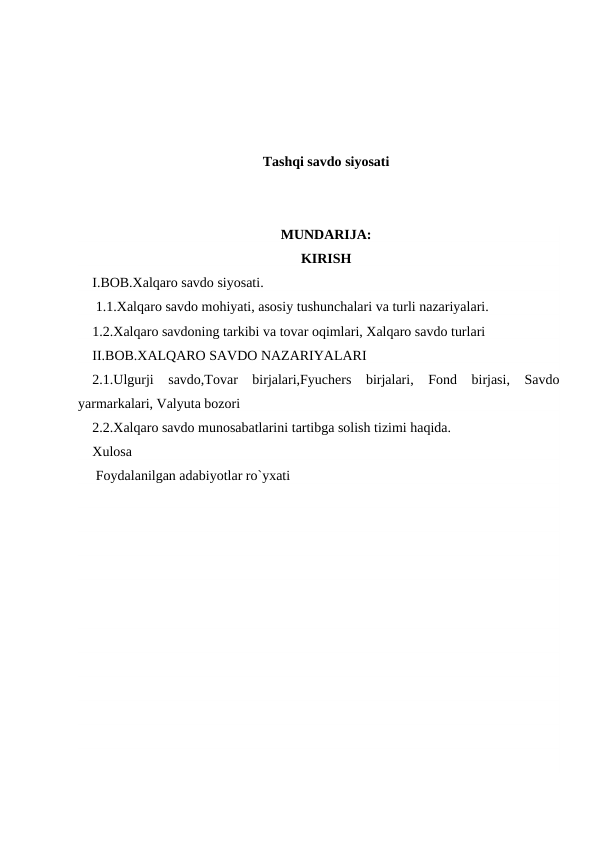 Tashqi savdo siyosati
MUNDARIJA:
KIRISH
I.BOB.Xalqaro savdo siyosati.
 1.1.Xalqaro savdo mohiyati, asosiy tushunchalari va turli nazariyalari.
1.2.Xalqaro savdoning tarkibi va tovar oqimlari, Xalqaro savdo turlari 
II.BOB.XALQARO SAVDO NAZARIYALARI
2.1.Ulgurji  savdo,Tovar  birjalari,Fyuchers  birjalari,  Fond  birjasi,  Savdo
yarmarkalari, Valyuta bozori
2.2.Xalqaro savdo munosabatlarini tartibga solish tizimi haqida.
Xulosa
 Foydalanilgan adabiyotlar ro`yxati

