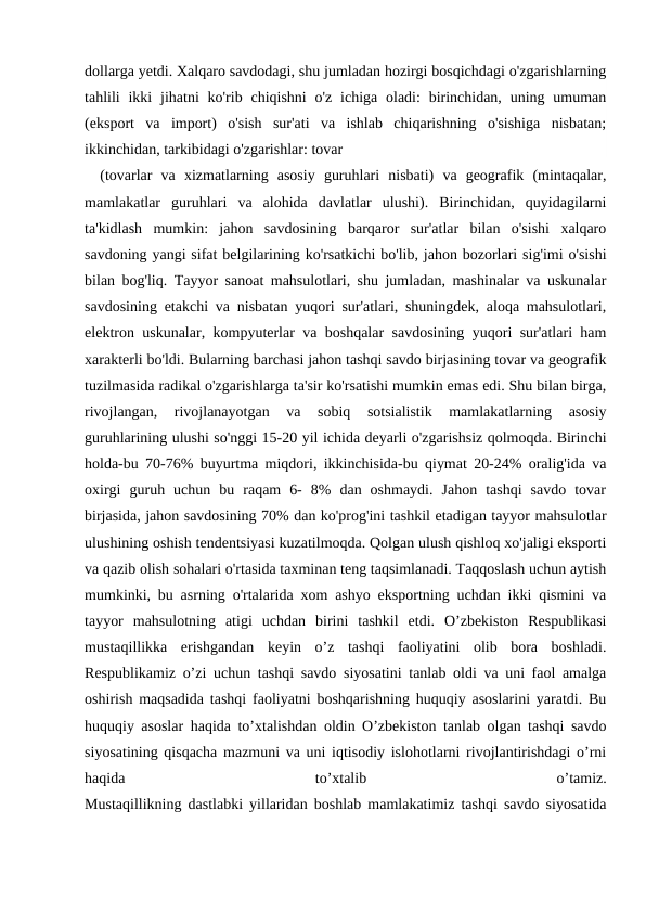 dollarga yetdi. Xalqaro savdodagi, shu jumladan hozirgi bosqichdagi o'zgarishlarning
tahlili  ikki  jihatni  ko'rib chiqishni  o'z  ichiga oladi:  birinchidan,  uning  umuman
(eksport  va  import)  o'sish  sur'ati  va  ishlab  chiqarishning  o'sishiga  nisbatan;
ikkinchidan, tarkibidagi o'zgarishlar: tovar
(tovarlar  va  xizmatlarning  asosiy  guruhlari  nisbati)  va  geografik  (mintaqalar,
mamlakatlar  guruhlari  va  alohida  davlatlar  ulushi).  Birinchidan,  quyidagilarni
ta'kidlash  mumkin:  jahon  savdosining  barqaror  sur'atlar  bilan  o'sishi  xalqaro
savdoning yangi sifat belgilarining ko'rsatkichi bo'lib, jahon bozorlari sig'imi o'sishi
bilan bog'liq. Tayyor sanoat mahsulotlari, shu jumladan, mashinalar va uskunalar
savdosining etakchi va nisbatan yuqori sur'atlari, shuningdek, aloqa mahsulotlari,
elektron uskunalar, kompyuterlar va boshqalar savdosining yuqori sur'atlari ham
xarakterli bo'ldi. Bularning barchasi jahon tashqi savdo birjasining tovar va geografik
tuzilmasida radikal o'zgarishlarga ta'sir ko'rsatishi mumkin emas edi. Shu bilan birga,
rivojlangan,  rivojlanayotgan  va  sobiq  sotsialistik  mamlakatlarning  asosiy
guruhlarining ulushi so'nggi 15-20 yil ichida deyarli o'zgarishsiz qolmoqda. Birinchi
holda-bu 70-76% buyurtma miqdori, ikkinchisida-bu qiymat 20-24% oralig'ida va
oxirgi  guruh  uchun  bu  raqam  6-  8%  dan  oshmaydi.  Jahon  tashqi  savdo  tovar
birjasida, jahon savdosining 70% dan ko'prog'ini tashkil etadigan tayyor mahsulotlar
ulushining oshish tendentsiyasi kuzatilmoqda. Qolgan ulush qishloq xo'jaligi eksporti
va qazib olish sohalari o'rtasida taxminan teng taqsimlanadi. Taqqoslash uchun aytish
mumkinki, bu asrning o'rtalarida xom ashyo eksportning uchdan ikki qismini va
tayyor  mahsulotning  atigi  uchdan  birini  tashkil  etdi.  O’zbekiston  Respublikasi
mustaqillikka  erishgandan  keyin  o’z  tashqi  faoliyatini  olib  bora  boshladi.
Respublikamiz o’zi uchun tashqi savdo siyosatini tanlab oldi va uni faol amalga
oshirish maqsadida tashqi faoliyatni boshqarishning huquqiy asoslarini yaratdi. Bu
huquqiy asoslar haqida to’xtalishdan oldin O’zbekiston tanlab olgan tashqi savdo
siyosatining qisqacha mazmuni va uni iqtisodiy islohotlarni rivojlantirishdagi o’rni
haqida
 
to’xtalib
 
o’tamiz.
Mustaqillikning dastlabki yillaridan boshlab mamlakatimiz tashqi savdo siyosatida
