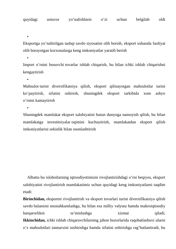 quyidagi
 
ustuvor
 
yo’nalishlarni
 
o’zi
 
uchun
 
belgilab
 
oldi

Eksportga yo’naltirilgan tashqi savdo siyosatini olib borish, eksport sohasida faoliyat
olib borayotgan korxonalarga keng imkoniyatlar yaratib berish

Import o’rnini bosuvchi tovarlar ishlab chiqarish, bu bilan ichki ishlab chiqarishni
kengaytirish

Mahsulot turini  diversifikatsiya  qilish,  eksport  qilinayotgan  mahsulotlar  turini
ko’paytirish,  sifatini  oshirish,  shuningdek  eksport  tarkibida  xom  ashyo
o’rnini kamaytirish

Shuningdek mamlakat eksport salohiyatini butun dunyoga namoyish qilish, bu bilan
mamlakatga  investitsiyalar oqimini  kuchaytirish,  mamlakatdan  eksport  qilish
imkoniyatlarini sekinlik bilan osonlashtirish
Albatta bu islohotlarning iqtisodiyotimizni rivojlantirishdagi o’rni beqiyos, eksport
salohiyatini rivojlantirish mamlakatimiz uchun quyidagi keng imkoniyatlarni taqdim
etadi:
Birinchidan, eksportni rivojlantirish va eksport tovarlari turini diversifikatsiya qilish
savdo balansini mustahkamlashga, bu bilan esa milliy valyuta hamda makroiqtisodiy
barqarorlikni
 
ta’minlashga
 
xizmat
 
qiladi;
Ikkinchidan, ichki ishlab chiqaruvchilarning jahon bozorlarida raqobatlashuvi ularni
o’z mahsulotlari tannarxini tushirishga hamda sifatini oshirishga rag’batlantiradi, bu
