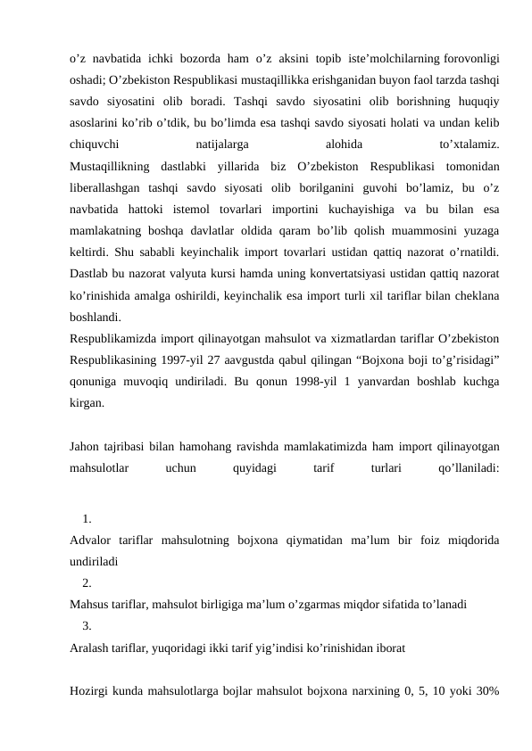 o’z  navbatida  ichki  bozorda  ham  o’z  aksini  topib  iste’molchilarning forovonligi
oshadi; O’zbekiston Respublikasi mustaqillikka erishganidan buyon faol tarzda tashqi
savdo  siyosatini  olib  boradi.  Tashqi  savdo  siyosatini  olib  borishning  huquqiy
asoslarini ko’rib o’tdik, bu bo’limda esa tashqi savdo siyosati holati va undan kelib
chiquvchi
 
natijalarga
 
alohida
 
to’xtalamiz.
Mustaqillikning  dastlabki  yillarida  biz  O’zbekiston  Respublikasi  tomonidan
liberallashgan  tashqi  savdo  siyosati  olib  borilganini  guvohi  bo’lamiz,  bu  o’z
navbatida  hattoki  istemol  tovarlari  importini  kuchayishiga  va  bu  bilan  esa
mamlakatning boshqa  davlatlar  oldida  qaram  bo’lib qolish  muammosini  yuzaga
keltirdi. Shu sababli keyinchalik import tovarlari ustidan qattiq nazorat o’rnatildi.
Dastlab bu nazorat valyuta kursi hamda uning konvertatsiyasi ustidan qattiq nazorat
ko’rinishida amalga oshirildi, keyinchalik esa import turli xil tariflar bilan cheklana
boshlandi.
Respublikamizda import qilinayotgan mahsulot va xizmatlardan tariflar O’zbekiston
Respublikasining 1997-yil 27 aavgustda qabul qilingan “Bojxona boji to’g’risidagi”
qonuniga  muvoqiq  undiriladi.  Bu  qonun  1998-yil  1  yanvardan  boshlab  kuchga
kirgan.
Jahon tajribasi bilan hamohang ravishda mamlakatimizda ham import qilinayotgan
mahsulotlar
 
uchun
 
quyidagi
 
tarif
 
turlari
 
qo’llaniladi:
1.
Advalor  tariflar  mahsulotning  bojxona  qiymatidan  ma’lum  bir  foiz  miqdorida
undiriladi
2.
Mahsus tariflar, mahsulot birligiga ma’lum o’zgarmas miqdor sifatida to’lanadi
3.
Aralash tariflar, yuqoridagi ikki tarif yig’indisi ko’rinishidan iborat
Hozirgi kunda mahsulotlarga bojlar mahsulot bojxona narxining 0, 5, 10 yoki 30%
