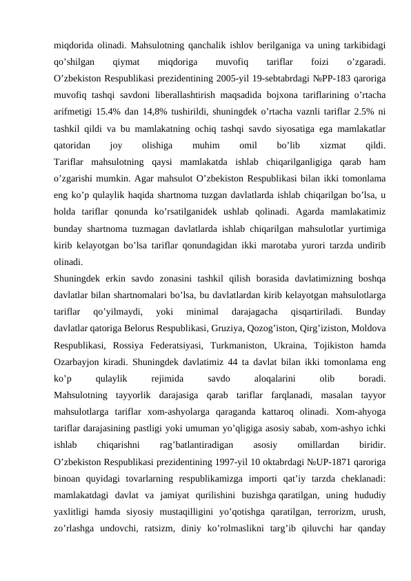 miqdorida olinadi. Mahsulotning qanchalik ishlov berilganiga va uning tarkibidagi
qo’shilgan
 
qiymat
 
miqdoriga
 
muvofiq
 
tariflar
 
foizi
 
o’zgaradi.
O’zbekiston Respublikasi prezidentining 2005-yil 19-sebtabrdagi №PP-183 qaroriga
muvofiq tashqi  savdoni liberallashtirish maqsadida bojxona tariflarining o’rtacha
arifmetigi 15.4% dan 14,8% tushirildi, shuningdek o’rtacha vaznli tariflar 2.5% ni
tashkil qildi va bu mamlakatning ochiq tashqi savdo siyosatiga ega mamlakatlar
qatoridan
 
joy
 
olishiga
 
muhim
 
omil
 
bo’lib
 
xizmat
 
qildi.
Tariflar  mahsulotning  qaysi  mamlakatda  ishlab  chiqarilganligiga  qarab  ham
o’zgarishi mumkin. Agar mahsulot O’zbekiston Respublikasi bilan ikki tomonlama
eng ko’p qulaylik haqida shartnoma tuzgan davlatlarda ishlab chiqarilgan bo’lsa, u
holda  tariflar  qonunda  ko’rsatilganidek  ushlab  qolinadi.  Agarda  mamlakatimiz
bunday shartnoma tuzmagan davlatlarda ishlab chiqarilgan mahsulotlar yurtimiga
kirib kelayotgan bo’lsa tariflar qonundagidan ikki marotaba yurori tarzda undirib
olinadi.
Shuningdek  erkin  savdo  zonasini  tashkil  qilish  borasida  davlatimizning  boshqa
davlatlar bilan shartnomalari bo’lsa, bu davlatlardan kirib kelayotgan mahsulotlarga
tariflar  qo’yilmaydi,  yoki  minimal  darajagacha  qisqartiriladi.  Bunday
davlatlar qatoriga Belorus Respublikasi, Gruziya, Qozog’iston, Qirg’iziston, Moldova
Respublikasi,  Rossiya  Federatsiyasi,  Turkmaniston,  Ukraina,  Tojikiston  hamda
Ozarbayjon kiradi. Shuningdek davlatimiz 44 ta davlat bilan ikki tomonlama eng
ko’p
 
qulaylik
 
rejimida
 
savdo
 
aloqalarini
 
olib
 
boradi.
Mahsulotning  tayyorlik  darajasiga  qarab  tariflar  farqlanadi,  masalan  tayyor
mahsulotlarga  tariflar  xom-ashyolarga  qaraganda  kattaroq  olinadi.  Xom-ahyoga
tariflar darajasining pastligi yoki umuman yo’qligiga asosiy sabab, xom-ashyo ichki
ishlab
 
chiqarishni
 
rag’batlantiradigan
 
asosiy
 
omillardan
 
biridir.
O’zbekiston Respublikasi prezidentining 1997-yil 10 oktabrdagi №UP-1871 qaroriga
binoan  quyidagi  tovarlarning  respublikamizga  importi  qat’iy  tarzda  cheklanadi:
mamlakatdagi  davlat  va  jamiyat  qurilishini  buzishga qaratilgan,  uning  hududiy
yaxlitligi  hamda  siyosiy  mustaqilligini  yo’qotishga  qaratilgan,  terrorizm,  urush,
zo’rlashga  undovchi,  ratsizm,  diniy  ko’rolmaslikni  targ’ib  qiluvchi  har  qanday
