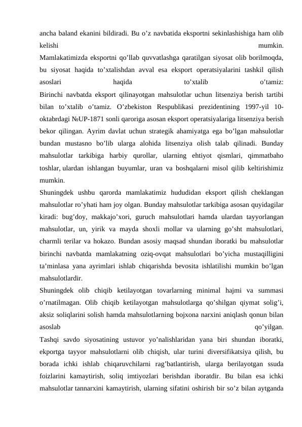 ancha baland ekanini bildiradi. Bu o’z navbatida eksportni sekinlashishiga ham olib
kelishi
 
mumkin.
Mamlakatimizda eksportni qo’llab quvvatlashga qaratilgan siyosat olib borilmoqda,
bu  siyosat  haqida  to’xtalishdan  avval  esa  eksport  operatsiyalarini  tashkil  qilish
asoslari
 
haqida
 
to’xtalib
 
o’tamiz:
Birinchi navbatda eksport qilinayotgan mahsulotlar uchun litsenziya berish tartibi
bilan  to’xtalib  o’tamiz.  O’zbekiston  Respublikasi  prezidentining  1997-yil  10-
oktabrdagi №UP-1871 sonli qaroriga asosan eksport operatsiyalariga litsenziya berish
bekor qilingan. Ayrim davlat uchun strategik ahamiyatga ega bo’lgan mahsulotlar
bundan  mustasno  bo’lib  ularga  alohida  litsenziya  olish  talab  qilinadi.  Bunday
mahsulotlar  tarkibiga  harbiy  qurollar,  ularning  ehtiyot  qismlari,  qimmatbaho
toshlar, ulardan ishlangan buyumlar, uran va boshqalarni misol qilib keltirishimiz
mumkin.
Shuningdek  ushbu  qarorda  mamlakatimiz  hududidan  eksport  qilish  cheklangan
mahsulotlar ro’yhati ham joy olgan. Bunday mahsulotlar tarkibiga asosan quyidagilar
kiradi:  bug’doy,  makkajo’xori,  guruch  mahsulotlari  hamda  ulardan tayyorlangan
mahsulotlar, un,  yirik  va mayda  shoxli  mollar  va  ularning  go’sht  mahsulotlari,
charmli terilar va hokazo. Bundan asosiy maqsad shundan iboratki bu mahsulotlar
birinchi  navbatda  mamlakatning  oziq-ovqat  mahsulotlari  bo’yicha  mustaqilligini
ta’minlasa yana ayrimlari ishlab chiqarishda bevosita ishlatilishi mumkin bo’lgan
mahsulotlardir.
Shuningdek  olib  chiqib  ketilayotgan  tovarlarning  minimal  hajmi  va  summasi
o’rnatilmagan. Olib chiqib ketilayotgan mahsulotlarga qo’shilgan  qiymat  solig’i,
aksiz soliqlarini solish hamda mahsulotlarning bojxona narxini aniqlash qonun bilan
asoslab
 
qo’yilgan.
Tashqi  savdo  siyosatining  ustuvor  yo’nalishlaridan  yana  biri  shundan  iboratki,
ekportga tayyor mahsulotlarni olib chiqish, ular turini diversifikatsiya qilish, bu
borada  ichki  ishlab  chiqaruvchilarni  rag’batlantirish,  ularga  berilayotgan  ssuda
foizlarini  kamaytirish,  soliq  imtiyozlari  berishdan  iboratdir.  Bu  bilan  esa  ichki
mahsulotlar tannarxini kamaytirish, ularning sifatini oshirish bir so’z bilan aytganda
