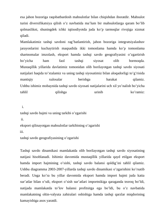 esa jahon bozoriga raqobatbardosh mahsulotlar bilan chiqishdan iboratdir. Mahsulot
turini diversifikatsiya qilish o’z navbatida ma’lum bir mahsulotlarga qaram bo’lib
qolmaslikni, shuningdek ichki iqtisodiyotda juda ko’p tarmoqlar rivojiga xizmat
qiladi.
Mamlakatimiz  tashqi  savdoni  rag’batlantirish,  jahon  bozoriga  integratsiyalashuv
jarayonlarini  kuchaytirish  maqsadida  ikki  tomonlama  hamda  ko’p  tomonlama
shartnomalar  imzolash,  eksport  hamda  tashqi  savdo  geografiyasini  o’zgartirish
bo’yicha
 
ham
 
faol
 
tashqi
 
siyosat
 
olib
 
bormoqda.
Mustaqillik yillarida davlatimiz tomonidan olib borilayotgan tashqi savdo siyosati
natijalari haqida to’xtalamiz va uning tashqi siyosatimiz bilan aloqadorligi to’g’risida
mantiqiy
 
xulosalar
 
berishga
 
harakat
 
qilamiz.
Ushbu ishimiz mobaynida tashqi savdo siyosati natijalarini uch xil yo’nalish bo’yicha
tahlil
 
qilishga
 
urinib
 
ko’ramiz:
i.
tashqi savdo hajmi va uning tarkibi o’zgarishi
ii.
eksport qilinayotgan mahsulotlar tarkibining o’zgarishi
iii.
tashqi savdo geografiyasining o’zgarishi
Tashqi savdo dinamikasi mamlakatda olib borilayotgan tashqi savdo siyosatining
natijasi hisoblanadi. Ishimiz davomida mustaqillik yillarida qayd etilgan eksport
hamda  import  hajmining  o’sishi,  tashqi  savdo  balansi  qoldig’ini  tahlil  qilamiz.
Ushbu diagramma 2003-2007-yillarda tashqi savdo dinamikasi o’zgarishini ko’rsatib
beradi. Unga ko’ra bu yillar  davomida eksport  hamda import  hajmi  juda  katta
sur’atlar bilan o’sdi, eksport o’sish sur’atlari importnikiga qaraganda tezroq bo’ldi,
natijada  mamlakatda  to’lov  balansi  profitsitga  ega  bo’ldi,  bu  o’z  navbatida
mamlakatning oltin-valyuta zahiralari oshishiga hamda tashqi qarzlar miqdorining
kamayishiga asos yaratdi.
