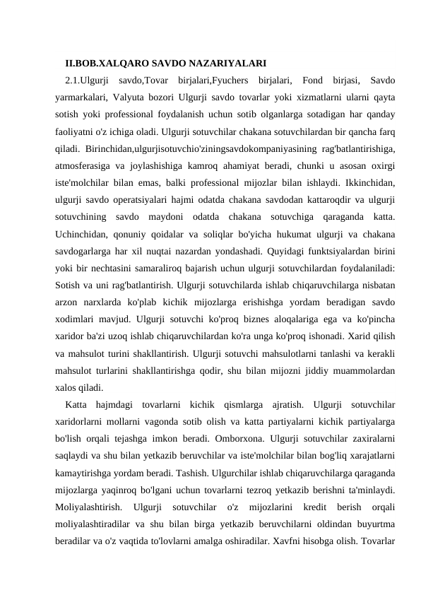 II.BOB.XALQARO SAVDO NAZARIYALARI 
2.1.Ulgurji  savdo,Tovar  birjalari,Fyuchers  birjalari,  Fond  birjasi,  Savdo
yarmarkalari, Valyuta bozori Ulgurji savdo tovarlar yoki xizmatlarni ularni qayta
sotish yoki professional foydalanish uchun sotib olganlarga sotadigan har qanday
faoliyatni o'z ichiga oladi. Ulgurji sotuvchilar chakana sotuvchilardan bir qancha farq
qiladi. Birinchidan,ulgurjisotuvchio'ziningsavdokompaniyasining rag'batlantirishiga,
atmosferasiga va joylashishiga  kamroq ahamiyat  beradi, chunki  u asosan  oxirgi
iste'molchilar bilan emas, balki professional mijozlar bilan ishlaydi. Ikkinchidan,
ulgurji savdo operatsiyalari hajmi odatda chakana savdodan kattaroqdir va ulgurji
sotuvchining  savdo  maydoni  odatda  chakana  sotuvchiga  qaraganda  katta.
Uchinchidan, qonuniy qoidalar va soliqlar bo'yicha hukumat  ulgurji va chakana
savdogarlarga har xil nuqtai nazardan yondashadi. Quyidagi funktsiyalardan birini
yoki bir nechtasini samaraliroq bajarish uchun ulgurji sotuvchilardan foydalaniladi:
Sotish va uni rag'batlantirish. Ulgurji sotuvchilarda ishlab chiqaruvchilarga nisbatan
arzon  narxlarda  ko'plab  kichik  mijozlarga  erishishga  yordam  beradigan  savdo
xodimlari mavjud. Ulgurji sotuvchi ko'proq biznes aloqalariga ega va ko'pincha
xaridor ba'zi uzoq ishlab chiqaruvchilardan ko'ra unga ko'proq ishonadi. Xarid qilish
va mahsulot turini shakllantirish. Ulgurji sotuvchi mahsulotlarni tanlashi va kerakli
mahsulot turlarini shakllantirishga qodir, shu bilan mijozni jiddiy muammolardan
xalos qiladi.
Katta  hajmdagi  tovarlarni  kichik  qismlarga  ajratish.  Ulgurji  sotuvchilar
xaridorlarni mollarni vagonda sotib olish va katta partiyalarni kichik partiyalarga
bo'lish orqali tejashga imkon beradi. Omborxona. Ulgurji sotuvchilar zaxiralarni
saqlaydi va shu bilan yetkazib beruvchilar va iste'molchilar bilan bog'liq xarajatlarni
kamaytirishga yordam beradi. Tashish. Ulgurchilar ishlab chiqaruvchilarga qaraganda
mijozlarga yaqinroq bo'lgani uchun tovarlarni tezroq yetkazib berishni ta'minlaydi.
Moliyalashtirish.  Ulgurji  sotuvchilar  o'z  mijozlarini  kredit  berish  orqali
moliyalashtiradilar  va  shu bilan birga yetkazib beruvchilarni  oldindan  buyurtma
beradilar va o'z vaqtida to'lovlarni amalga oshiradilar. Xavfni hisobga olish. Tovarlar
