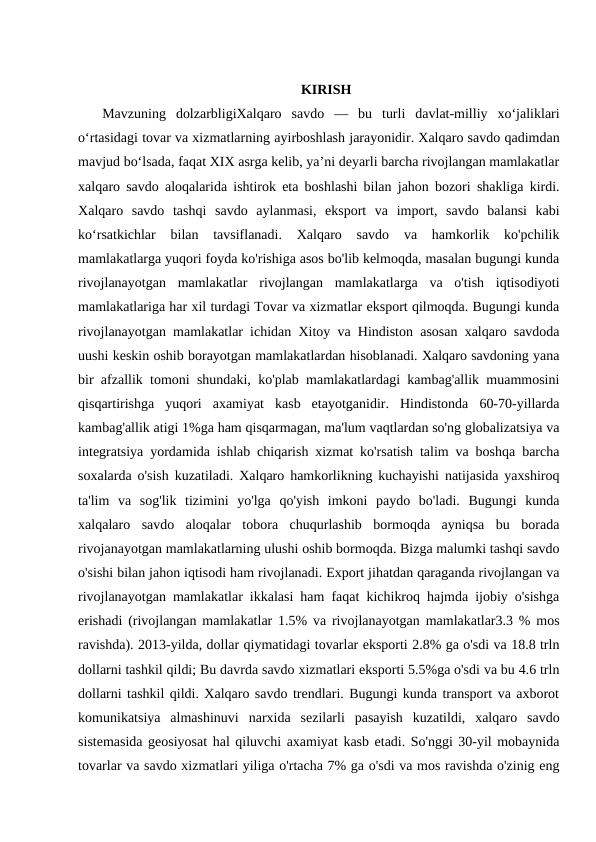 KIRISH
 Mavzuning  dolzarbligiXalqaro  savdo  —  bu  turli  davlat-milliy  xoʻjaliklari
oʻrtasidagi tovar va xizmatlarning ayirboshlash jarayonidir. Xalqaro savdo qadimdan
mavjud boʻlsada, faqat XIX asrga kelib, yaʼni deyarli barcha rivojlangan mamlakatlar
xalqaro savdo aloqalarida ishtirok eta boshlashi bilan jahon bozori shakliga kirdi.
Xalqaro  savdo  tashqi  savdo  aylanmasi,  eksport  va  import,  savdo  balansi  kabi
koʻrsatkichlar  bilan  tavsiflanadi.  Xalqaro  savdo  va  hamkorlik  ko'pchilik
mamlakatlarga yuqori foyda ko'rishiga asos bo'lib kelmoqda, masalan bugungi kunda
rivojlanayotgan  mamlakatlar  rivojlangan  mamlakatlarga  va  o'tish  iqtisodiyoti
mamlakatlariga har xil turdagi Tovar va xizmatlar eksport qilmoqda. Bugungi kunda
rivojlanayotgan mamlakatlar ichidan Xitoy va Hindiston asosan xalqaro savdoda
uushi keskin oshib borayotgan mamlakatlardan hisoblanadi. Xalqaro savdoning yana
bir afzallik tomoni shundaki, ko'plab mamlakatlardagi kambag'allik muammosini
qisqartirishga  yuqori  axamiyat  kasb  etayotganidir.  Hindistonda  60-70-yillarda
kambag'allik atigi 1%ga ham qisqarmagan, ma'lum vaqtlardan so'ng globalizatsiya va
integratsiya yordamida ishlab chiqarish xizmat ko'rsatish talim va boshqa barcha
soxalarda o'sish kuzatiladi. Xalqaro hamkorlikning kuchayishi natijasida yaxshiroq
ta'lim  va  sog'lik  tizimini  yo'lga  qo'yish  imkoni  paydo  bo'ladi.  Bugungi  kunda
xalqalaro  savdo  aloqalar  tobora  chuqurlashib  bormoqda  ayniqsa  bu  borada
rivojanayotgan mamlakatlarning ulushi oshib bormoqda. Bizga malumki tashqi savdo
o'sishi bilan jahon iqtisodi ham rivojlanadi. Export jihatdan qaraganda rivojlangan va
rivojlanayotgan mamlakatlar ikkalasi ham faqat kichikroq hajmda ijobiy o'sishga
erishadi (rivojlangan mamlakatlar 1.5% va rivojlanayotgan mamlakatlar3.3 % mos
ravishda). 2013-yilda, dollar qiymatidagi tovarlar eksporti 2.8% ga o'sdi va 18.8 trln
dollarni tashkil qildi; Bu davrda savdo xizmatlari eksporti 5.5%ga o'sdi va bu 4.6 trln
dollarni tashkil qildi. Xalqaro savdo trendlari. Bugungi kunda transport va axborot
komunikatsiya  almashinuvi  narxida  sezilarli  pasayish  kuzatildi,  xalqaro  savdo
sistemasida geosiyosat hal qiluvchi axamiyat kasb etadi. So'nggi 30-yil mobaynida
tovarlar va savdo xizmatlari yiliga o'rtacha 7% ga o'sdi va mos ravishda o'zinig eng
