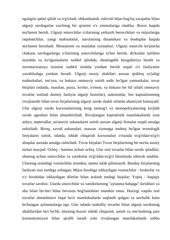 egaligini qabul qilish va o'g'irlash, shikastlanish, eskirish bilan bog'liq xarajatlar bilan
ulgurji  savdogarlar  xavfning bir  qismini  o'z zimmalariga oladilar. Bozor  haqida
ma'lumot berish. Ulgurji sotuvchilar o'zlarining yetkazib beruvchilari va mijozlariga
raqobatchilar,  yangi  mahsulotlar,  narxlarning  dinamikasi  va  boshqalar  haqida
ma'lumot berishadi. Menejment va maslahat xizmatlari. Ulgurji sotuvchi ko'pincha
chakana savdogarlarga o'zlarining sotuvchilariga ta'lim berish, do'konlar  tartibini
tuzishda  va  ko'rgazmalarni  tashkil  qilishda,  shuningdek  buxgalteriya  hisobi  va
inventarizatsiya  tizimini  tashkil  etishda  yordam  berish  orqali  o'z  faoliyatini
yaxshilashga  yordam  beradi.  Ulgurji  asosiy  shakllari  asosan  qishloq  xo'jaligi
mahsulotlari, mo'yna, va hokazo ommaviy sotish sodir bo'lgan yarmarkalar, tovar
birjalari (odatda, masalan, paxta, ko'mir, o'rmon, va hokazo bir hil sifatli ommaviy
tovarlar sotiladi doimiy faoliyat ulgurji bozorlar), auktsionlar, bor kapitalizmning
rivojlanishi bilan tovar birjalarining ulgurji savdo shakli sifatida ahamiyati kamayadi.
Ular  ulgurji  savdo  korxonalarining  keng  tarmog'i  va  monopoliyalarning  ko'plab
savdo agentlari bilan almashtiriladi. Rivojlangan kapitalistik mamlakatlarda xom
ashyo, materiallar, an'anaviy uskunalarni sotish asosan ulgurji firmalar orqali amalga
oshiriladi. Biroq, zavod uskunalari, maxsus  xizmatga muhtoj  bo'lgan texnologik
liniyalarni  sotish,  odatda,  ishlab  chiqarish  korxonalari  o'rtasida  to'g'ridan-to'g'ri
aloqalar asosida amalga oshiriladi. Tovar birjalari Tovar birjalarining bir necha asosiy
turlari mavjud: Ochiq - hamma uchun ochiq. Ular real tovarlar bilan savdo qiladilar,
shuning uchun sotuvchilar va xaridorlar to'g'ridan-to'g'ri bitimlarda ishtirok etadilar.
Ularning orasidagi vositachilar mumkin, ammo talab qilinmaydi. Bunday birjalarning
faoliyati sust tartibga solingan; Mijoz hisobiga ishlaydigan vositachilar - brokerlar va
o'z hisobidan ishlaydigan dilerlar bilan aralash turdagi birjalar; Yopiq - haqiqiy
tovarlar savdosi. Ularda sotuvchilar va xaridorlarning "aylanma halqaga" kirishlari va
shu bilan bir-biri bilan bevosita bog'lanishlari mumkin emas. Hozirgi vaqtda real
tovarlar almashinuvi faqat ba'zi mamlakatlarda saqlanib qolgan va unchalik katta
bo'lmagan aylanmalarga ega. Ular odatda mahalliy tovarlar bilan ulgurji savdoning
shakllaridan biri bo'lib, ularning bozori ishlab chiqarish, sotish va iste'molning past
konsentratsiyasi  bilan  ajralib  turadi  yoki  rivojlangan  mamlakatlarda  ushbu
