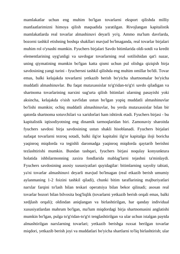 mamlakatlar  uchun  eng  muhim  bo'lgan  tovarlarni  eksport  qilishda  milliy
manfaatlarimizni  himoya  qilish  maqsadida  yaratilgan.  Rivojlangan  kapitalistik
mamlakatlarda real  tovarlar  almashinuvi  deyarli  yo'q. Ammo  ma'lum  davrlarda,
bozorni tashkil etishning boshqa shakllari mavjud bo'lmaganda, real tovarlar birjalari
muhim rol o'ynashi mumkin. Fyuchers birjalari Savdo bitimlarida oldi-sotdi va kredit
elementlarining uyg'unligi  va savdogar  tovarlarning  real  sotilishidan  qat'i  nazar,
uning qiymatining mumkin bo'lgan katta qismi uchun pul olishga qiziqish birja
savdosining yangi turini - fyuchersni tashkil qilishda eng muhim omillar bo'ldi. Tovar
emas,  balki  kelajakda  tovarlarni  yetkazib  berish  bo'yicha  shartnomalar  bo'yicha
muddatli almashinuvlar. Bu faqat mutaxassislar to'g'ridan-to'g'ri savdo qiladigan va
shartnoma  tovarlarining  narxini  sug'urta  qilish  bitimlari  ularning  pasayishi  yoki
aksincha,  kelajakda  o'sish  xavfidan  ustun  bo'lgan  yopiq  muddatli  almashinuvlar
bo'lishi mumkin; ochiq muddatli almashinuvlar, bu yerda mutaxassislar bilan bir
qatorda shartnoma sotuvchilari va xaridorlari ham ishtirok etadi. Fyuchers birjasi - bu
kapitalistik iqtisodiyotning eng dinamik tarmoqlaridan biri. Zamonaviy sharoitda
fyuchers  savdosi  birja  savdosining  ustun  shakli  hisoblanadi.  Fyuchers  birjalari
nafaqat tovarlarni tezroq sotadi, balki ilg'or kapitalni ilg'or kapitalga iloji boricha
yaqinroq  miqdorda  va  tegishli  daromadga  yaqinroq  miqdorda  qaytarib  berishni
tezlashtirishi  mumkin.  Bundan  tashqari,  fyuchers  birjasi  noqulay  konyunktura
holatida  ishbilarmonning  zaxira  fondlarida  mablag'larni  tejashni  ta'minlaydi.
Fyuchers savdosining asosiy xususiyatlari quyidagilar: bitimlarning xayoliy tabiati,
ya'ni tovarlar almashinuvi deyarli mavjud bo'lmagan (real etkazib berish umumiy
aylanmaning 1-2 foizini  tashkil  qiladi), chunki  bitim taraflarining majburiyatlari
narxlar  farqini  to'lash  bilan  teskari  operatsiya  bilan  bekor  qilinadi;  asosan  real
tovarlar bozori bilan bilvosita bog'liqlik (tovarlarni yetkazib berish orqali emas, balki
xedjlash  orqali);  oldindan  aniqlangan  va  birlashtirilgan,  har  qanday  individual
xususiyatlardan mahrum bo'lgan, ma'lum miqdordagi birja shartnomasini anglatishi
mumkin bo'lgan, pulga to'g'ridan-to'g'ri tenglashtirilgan va ular uchun istalgan paytda
almashtirilgan  narxlarning  tovarlari;  yetkazib  berishga  ruxsat  berilgan  tovarlar
miqdori, yetkazib berish joyi va muddatlari bo'yicha shartlarni to'liq birlashtirish; ular

