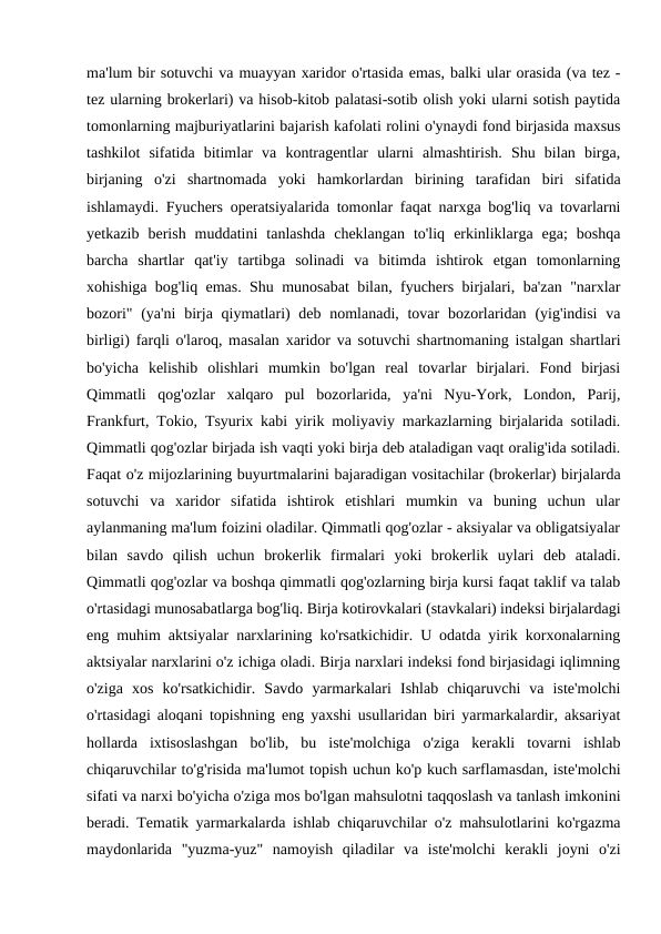ma'lum bir sotuvchi va muayyan xaridor o'rtasida emas, balki ular orasida (va tez -
tez ularning brokerlari) va hisob-kitob palatasi-sotib olish yoki ularni sotish paytida
tomonlarning majburiyatlarini bajarish kafolati rolini o'ynaydi fond birjasida maxsus
tashkilot  sifatida  bitimlar  va  kontragentlar  ularni  almashtirish.  Shu  bilan  birga,
birjaning  o'zi  shartnomada  yoki  hamkorlardan  birining  tarafidan  biri  sifatida
ishlamaydi. Fyuchers operatsiyalarida tomonlar faqat narxga bog'liq va tovarlarni
yetkazib  berish  muddatini  tanlashda  cheklangan  to'liq  erkinliklarga  ega;  boshqa
barcha  shartlar  qat'iy  tartibga  solinadi  va  bitimda  ishtirok  etgan  tomonlarning
xohishiga bog'liq emas. Shu munosabat bilan, fyuchers birjalari, ba'zan "narxlar
bozori"  (ya'ni  birja qiymatlari)  deb nomlanadi, tovar  bozorlaridan  (yig'indisi  va
birligi) farqli o'laroq, masalan xaridor va sotuvchi shartnomaning istalgan shartlari
bo'yicha  kelishib  olishlari  mumkin  bo'lgan  real  tovarlar  birjalari.  Fond  birjasi
Qimmatli  qog'ozlar  xalqaro  pul  bozorlarida,  ya'ni  Nyu-York,  London,  Parij,
Frankfurt, Tokio, Tsyurix kabi yirik moliyaviy markazlarning birjalarida sotiladi.
Qimmatli qog'ozlar birjada ish vaqti yoki birja deb ataladigan vaqt oralig'ida sotiladi.
Faqat o'z mijozlarining buyurtmalarini bajaradigan vositachilar (brokerlar) birjalarda
sotuvchi  va  xaridor  sifatida  ishtirok  etishlari  mumkin  va  buning  uchun  ular
aylanmaning ma'lum foizini oladilar. Qimmatli qog'ozlar - aksiyalar va obligatsiyalar
bilan  savdo  qilish  uchun  brokerlik  firmalari  yoki  brokerlik  uylari  deb  ataladi.
Qimmatli qog'ozlar va boshqa qimmatli qog'ozlarning birja kursi faqat taklif va talab
o'rtasidagi munosabatlarga bog'liq. Birja kotirovkalari (stavkalari) indeksi birjalardagi
eng muhim aktsiyalar narxlarining ko'rsatkichidir. U odatda yirik korxonalarning
aktsiyalar narxlarini o'z ichiga oladi. Birja narxlari indeksi fond birjasidagi iqlimning
o'ziga  xos  ko'rsatkichidir.  Savdo  yarmarkalari  Ishlab  chiqaruvchi  va  iste'molchi
o'rtasidagi aloqani topishning eng yaxshi usullaridan biri yarmarkalardir, aksariyat
hollarda  ixtisoslashgan  bo'lib,  bu  iste'molchiga  o'ziga  kerakli  tovarni  ishlab
chiqaruvchilar to'g'risida ma'lumot topish uchun ko'p kuch sarflamasdan, iste'molchi
sifati va narxi bo'yicha o'ziga mos bo'lgan mahsulotni taqqoslash va tanlash imkonini
beradi. Tematik yarmarkalarda ishlab chiqaruvchilar o'z mahsulotlarini ko'rgazma
maydonlarida  "yuzma-yuz"  namoyish  qiladilar  va  iste'molchi  kerakli  joyni  o'zi
