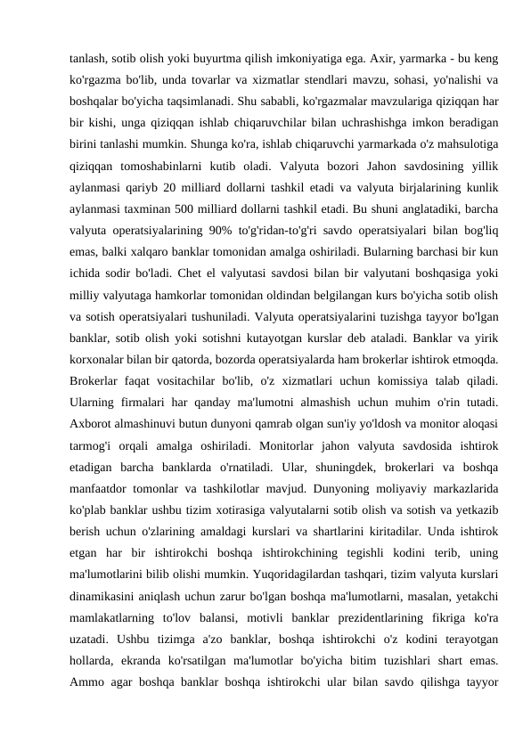 tanlash, sotib olish yoki buyurtma qilish imkoniyatiga ega. Axir, yarmarka - bu keng
ko'rgazma bo'lib, unda tovarlar va xizmatlar stendlari mavzu, sohasi, yo'nalishi va
boshqalar bo'yicha taqsimlanadi. Shu sababli, ko'rgazmalar mavzulariga qiziqqan har
bir kishi, unga qiziqqan ishlab chiqaruvchilar bilan uchrashishga imkon beradigan
birini tanlashi mumkin. Shunga ko'ra, ishlab chiqaruvchi yarmarkada o'z mahsulotiga
qiziqqan  tomoshabinlarni  kutib  oladi.  Valyuta  bozori  Jahon  savdosining  yillik
aylanmasi qariyb 20 milliard dollarni tashkil etadi va valyuta birjalarining kunlik
aylanmasi taxminan 500 milliard dollarni tashkil etadi. Bu shuni anglatadiki, barcha
valyuta operatsiyalarining 90% to'g'ridan-to'g'ri savdo operatsiyalari bilan bog'liq
emas, balki xalqaro banklar tomonidan amalga oshiriladi. Bularning barchasi bir kun
ichida sodir bo'ladi. Chet el valyutasi savdosi bilan bir valyutani boshqasiga yoki
milliy valyutaga hamkorlar tomonidan oldindan belgilangan kurs bo'yicha sotib olish
va sotish operatsiyalari tushuniladi. Valyuta operatsiyalarini tuzishga tayyor bo'lgan
banklar, sotib olish yoki sotishni kutayotgan kurslar deb ataladi. Banklar va yirik
korxonalar bilan bir qatorda, bozorda operatsiyalarda ham brokerlar ishtirok etmoqda.
Brokerlar  faqat  vositachilar  bo'lib,  o'z  xizmatlari  uchun  komissiya  talab  qiladi.
Ularning  firmalari  har  qanday  ma'lumotni  almashish  uchun  muhim  o'rin  tutadi.
Axborot almashinuvi butun dunyoni qamrab olgan sun'iy yo'ldosh va monitor aloqasi
tarmog'i  orqali  amalga  oshiriladi.  Monitorlar  jahon  valyuta  savdosida  ishtirok
etadigan  barcha  banklarda  o'rnatiladi.  Ular,  shuningdek,  brokerlari  va  boshqa
manfaatdor tomonlar va tashkilotlar mavjud. Dunyoning moliyaviy markazlarida
ko'plab banklar ushbu tizim xotirasiga valyutalarni sotib olish va sotish va yetkazib
berish uchun o'zlarining amaldagi kurslari va shartlarini kiritadilar. Unda ishtirok
etgan  har  bir  ishtirokchi  boshqa  ishtirokchining  tegishli  kodini  terib,  uning
ma'lumotlarini bilib olishi mumkin. Yuqoridagilardan tashqari, tizim valyuta kurslari
dinamikasini aniqlash uchun zarur bo'lgan boshqa ma'lumotlarni, masalan, yetakchi
mamlakatlarning  to'lov  balansi,  motivli  banklar  prezidentlarining  fikriga  ko'ra
uzatadi.  Ushbu  tizimga  a'zo  banklar,  boshqa  ishtirokchi  o'z  kodini  terayotgan
hollarda,  ekranda  ko'rsatilgan  ma'lumotlar  bo'yicha  bitim  tuzishlari  shart  emas.
Ammo agar boshqa banklar boshqa ishtirokchi ular bilan savdo qilishga tayyor
