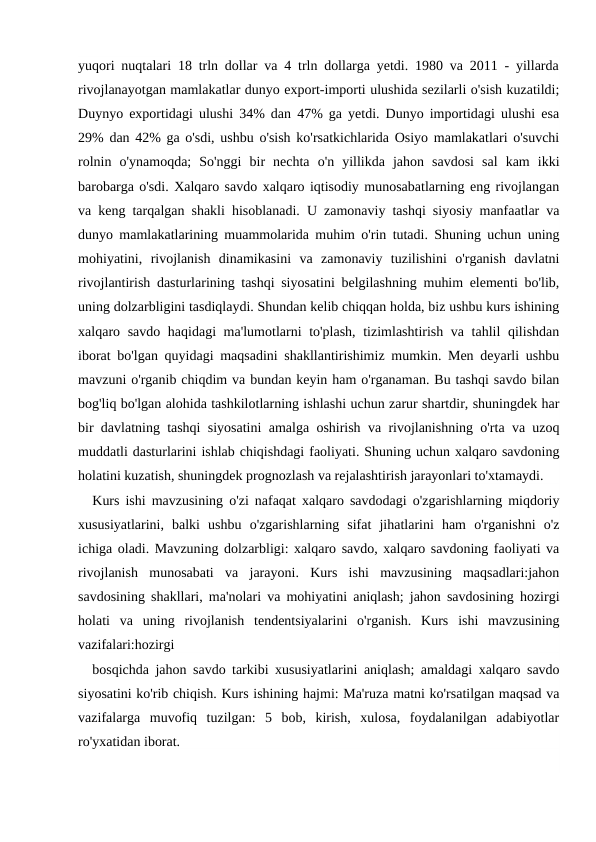 yuqori nuqtalari 18 trln dollar va 4 trln dollarga yetdi. 1980 va 2011 - yillarda
rivojlanayotgan mamlakatlar dunyo export-importi ulushida sezilarli o'sish kuzatildi;
Duynyo exportidagi ulushi 34% dan 47% ga yetdi. Dunyo importidagi ulushi esa
29% dan 42% ga o'sdi, ushbu o'sish ko'rsatkichlarida Osiyo mamlakatlari o'suvchi
rolnin  o'ynamoqda;  So'nggi  bir  nechta  o'n  yillikda  jahon  savdosi  sal  kam  ikki
barobarga o'sdi. Xalqaro savdo xalqaro iqtisodiy munosabatlarning eng rivojlangan
va keng tarqalgan shakli hisoblanadi. U zamonaviy tashqi siyosiy manfaatlar va
dunyo mamlakatlarining muammolarida muhim o'rin tutadi. Shuning uchun uning
mohiyatini,  rivojlanish  dinamikasini  va  zamonaviy  tuzilishini  o'rganish  davlatni
rivojlantirish dasturlarining tashqi siyosatini belgilashning muhim elementi bo'lib,
uning dolzarbligini tasdiqlaydi. Shundan kelib chiqqan holda, biz ushbu kurs ishining
xalqaro savdo haqidagi  ma'lumotlarni  to'plash, tizimlashtirish va tahlil  qilishdan
iborat bo'lgan quyidagi maqsadini shakllantirishimiz mumkin. Men deyarli ushbu
mavzuni o'rganib chiqdim va bundan keyin ham o'rganaman. Bu tashqi savdo bilan
bog'liq bo'lgan alohida tashkilotlarning ishlashi uchun zarur shartdir, shuningdek har
bir davlatning tashqi siyosatini amalga oshirish va rivojlanishning o'rta va uzoq
muddatli dasturlarini ishlab chiqishdagi faoliyati. Shuning uchun xalqaro savdoning
holatini kuzatish, shuningdek prognozlash va rejalashtirish jarayonlari to'xtamaydi.
Kurs ishi mavzusining o'zi nafaqat xalqaro savdodagi o'zgarishlarning miqdoriy
xususiyatlarini,  balki  ushbu  o'zgarishlarning  sifat  jihatlarini  ham  o'rganishni  o'z
ichiga oladi. Mavzuning dolzarbligi: xalqaro savdo, xalqaro savdoning faoliyati va
rivojlanish  munosabati  va  jarayoni.  Kurs  ishi  mavzusining  maqsadlari:jahon
savdosining shakllari, ma'nolari va mohiyatini aniqlash; jahon savdosining hozirgi
holati  va  uning  rivojlanish  tendentsiyalarini  o'rganish.  Kurs  ishi  mavzusining
vazifalari:hozirgi 
bosqichda jahon savdo tarkibi xususiyatlarini aniqlash; amaldagi xalqaro savdo
siyosatini ko'rib chiqish. Kurs ishining hajmi: Ma'ruza matni ko'rsatilgan maqsad va
vazifalarga  muvofiq  tuzilgan:  5  bob,  kirish,  xulosa,  foydalanilgan  adabiyotlar
ro'yxatidan iborat.
