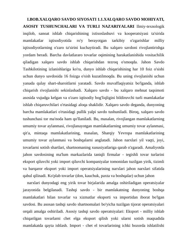 I.BOB.XALQARO SAVDO SIYOSATI 1.1.XALQARO SAVDO MOHIYATI,
ASOSIY TUSHUNCHALARI VA TURLI NAZARIYALARI Ilmiy-texnologik
inqilob,  sanoat  ishlab  chiqarishining  ixtisoslashuvi  va  kooperatsiyasi  ta'sirida
mamlakatlar  iqtisodiyotida  ro'y  berayotgan  tarkibiy  o'zgarishlar  milliy
iqtisodiyotlarning o'zaro ta'sirini kuchaytiradi. Bu xalqaro savdoni rivojlantirishga
yordam beradi. Barcha davlatlararo tovarlar oqimining harakatlanishida vositachilik
qiladigan  xalqaro  savdo  ishlab  chiqarishdan  tezroq  o'smoqda.  Jahon  Savdo
Tashkilotining izlanishlariga ko'ra, dunyo ishlab chiqarishining har 10 foiz o'sishi
uchun dunyo savdosida 16 foizga o'sish kuzatilmoqda. Bu uning rivojlanishi uchun
yanada qulay shart-sharoitlarni yaratadi. Savdo muvaffaqiyatsiz bo'lganda, ishlab
chiqarish rivojlanishi sekinlashadi. Xalqaro savdo - bu xalqaro mehnat taqsimoti
asosida vujudga kelgan va o'zaro iqtisodiy bog'liqligini bildiruvchi turli mamlakatlar
ishlab chiqaruvchilari o'rtasidagi aloqa shaklidir. Xalqaro savdo deganda, dunyoning
barcha mamlakatlari o'rtasidagi pullik yalpi savdo tushuniladi. Biroq, xalqaro savdo
tushunchasi tor ma'noda ham qo'llaniladi. Bu, masalan, rivojlangan mamlakatlarning
umumiy tovar aylanmasi, rivojlanayotgan mamlakatlarning umumiy tovar aylanmasi,
qit'a,  mintaqa  mamlakatlarining,  masalan,  Sharqiy  Yevropa  mamlakatlarining
umumiy tovar aylanmasi va boshqalarni anglatadi. Jahon narxlari yil vaqti, joyi,
tovarlarni sotish shartlari, shartnomaning xususiyatlariga qarab o'zgaradi. Amaliyotda
jahon savdosining ma'lum  markazlarida taniqli firmalar  -  tegishli  tovar  turlarini
eksport qiluvchi yoki import qiluvchi kompaniyalar tomonidan tuzilgan yirik, tizimli
va barqaror eksport yoki import operatsiyalarining narxlari jahon narxlari sifatida
qabul qilinadi. Ko'plab tovarlar (don, kauchuk, paxta va boshqalar) uchun jahon
narxlari dunyodagi eng yirik tovar birjalarida amalga oshiriladigan operatsiyalar
jarayonida  belgilanadi.  Tashqi  savdo  -  bir  mamlakatning  dunyoning  boshqa
mamlakatlari  bilan  tovarlar  va  xizmatlar  eksporti  va  importidan  iborat  bo'lgan
savdosi. Bu asosan tashqi savdo shartnomalari bo'yicha tuzilgan tijorat operatsiyalari
orqali amalga oshiriladi. Asosiy tashqi savdo operatsiyalari: Eksport - milliy ishlab
chiqarilgan  tovarlarni  chet  elga  eksport  qilish  yoki  ularni  sotish  maqsadida
mamlakatda qayta ishlash. Import - chet el tovarlarining ichki bozorda ishlatilishi
