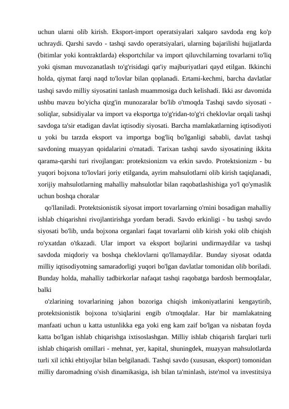 uchun ularni olib kirish. Eksport-import operatsiyalari xalqaro savdoda eng ko'p
uchraydi. Qarshi savdo - tashqi savdo operatsiyalari, ularning bajarilishi hujjatlarda
(bitimlar yoki kontraktlarda) eksportchilar va import qiluvchilarning tovarlarni to'liq
yoki qisman muvozanatlash to'g'risidagi qat'iy majburiyatlari qayd etilgan. Ikkinchi
holda, qiymat farqi naqd to'lovlar bilan qoplanadi. Ertami-kechmi, barcha davlatlar
tashqi savdo milliy siyosatini tanlash muammosiga duch kelishadi. Ikki asr davomida
ushbu mavzu bo'yicha qizg'in munozaralar bo'lib o'tmoqda Tashqi savdo siyosati -
soliqlar, subsidiyalar va import va eksportga to'g'ridan-to'g'ri cheklovlar orqali tashqi
savdoga ta'sir etadigan davlat iqtisodiy siyosati. Barcha mamlakatlarning iqtisodiyoti
u  yoki  bu  tarzda  eksport  va  importga  bog'liq  bo'lganligi  sababli,  davlat  tashqi
savdoning muayyan qoidalarini o'rnatadi. Tarixan tashqi savdo siyosatining ikkita
qarama-qarshi turi rivojlangan: protektsionizm va erkin savdo. Protektsionizm - bu
yuqori bojxona to'lovlari joriy etilganda, ayrim mahsulotlarni olib kirish taqiqlanadi,
xorijiy mahsulotlarning mahalliy mahsulotlar bilan raqobatlashishiga yo'l qo'ymaslik
uchun boshqa choralar
qo'llaniladi. Protektsionistik siyosat import tovarlarning o'rnini bosadigan mahalliy
ishlab chiqarishni rivojlantirishga yordam beradi. Savdo erkinligi - bu tashqi savdo
siyosati bo'lib, unda bojxona organlari faqat tovarlarni olib kirish yoki olib chiqish
ro'yxatdan  o'tkazadi.  Ular  import  va  eksport  bojlarini  undirmaydilar  va  tashqi
savdoda miqdoriy va boshqa cheklovlarni qo'llamaydilar. Bunday siyosat odatda
milliy iqtisodiyotning samaradorligi yuqori bo'lgan davlatlar tomonidan olib boriladi.
Bunday holda, mahalliy tadbirkorlar nafaqat tashqi raqobatga bardosh bermoqdalar,
balki 
o'zlarining  tovarlarining  jahon  bozoriga  chiqish  imkoniyatlarini  kengaytirib,
protektsionistik  bojxona  to'siqlarini  engib  o'tmoqdalar.  Har  bir  mamlakatning
manfaati uchun u katta ustunlikka ega yoki eng kam zaif bo'lgan va nisbatan foyda
katta bo'lgan ishlab chiqarishga ixtisoslashgan. Milliy ishlab chiqarish farqlari turli
ishlab chiqarish omillari - mehnat, yer, kapital, shuningdek, muayyan mahsulotlarda
turli xil ichki ehtiyojlar bilan belgilanadi. Tashqi savdo (xususan, eksport) tomonidan
milliy daromadning o'sish dinamikasiga, ish bilan ta'minlash, iste'mol va investitsiya
