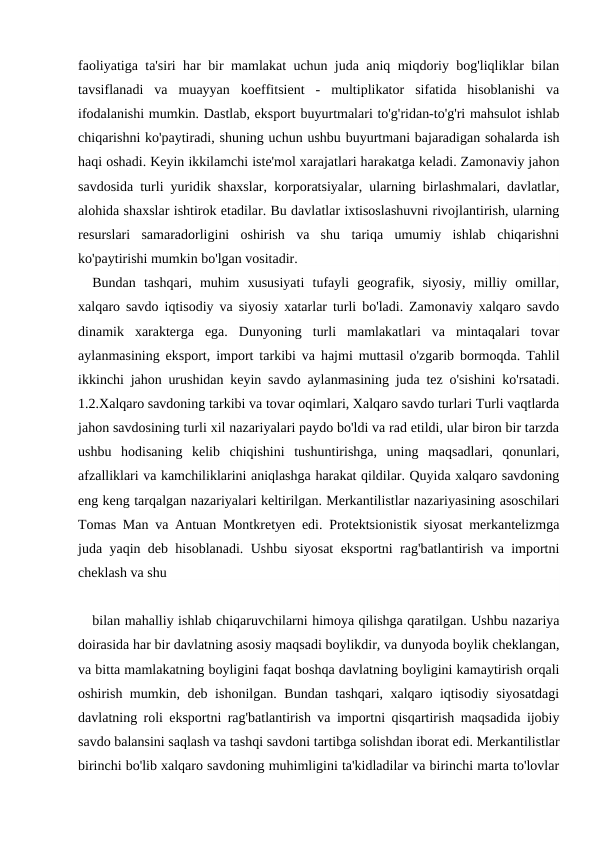faoliyatiga ta'siri har bir mamlakat uchun juda aniq miqdoriy bog'liqliklar bilan
tavsiflanadi  va  muayyan  koeffitsient  -  multiplikator  sifatida  hisoblanishi  va
ifodalanishi mumkin. Dastlab, eksport buyurtmalari to'g'ridan-to'g'ri mahsulot ishlab
chiqarishni ko'paytiradi, shuning uchun ushbu buyurtmani bajaradigan sohalarda ish
haqi oshadi. Keyin ikkilamchi iste'mol xarajatlari harakatga keladi. Zamonaviy jahon
savdosida turli yuridik shaxslar, korporatsiyalar, ularning birlashmalari, davlatlar,
alohida shaxslar ishtirok etadilar. Bu davlatlar ixtisoslashuvni rivojlantirish, ularning
resurslari  samaradorligini  oshirish  va  shu  tariqa  umumiy  ishlab  chiqarishni
ko'paytirishi mumkin bo'lgan vositadir.
Bundan  tashqari,  muhim  xususiyati  tufayli  geografik,  siyosiy,  milliy  omillar,
xalqaro savdo iqtisodiy va siyosiy xatarlar turli bo'ladi. Zamonaviy xalqaro savdo
dinamik  xarakterga  ega.  Dunyoning  turli  mamlakatlari  va  mintaqalari  tovar
aylanmasining eksport, import tarkibi va hajmi muttasil o'zgarib bormoqda. Tahlil
ikkinchi jahon urushidan keyin savdo aylanmasining juda tez o'sishini ko'rsatadi.
1.2.Xalqaro savdoning tarkibi va tovar oqimlari, Xalqaro savdo turlari Turli vaqtlarda
jahon savdosining turli xil nazariyalari paydo bo'ldi va rad etildi, ular biron bir tarzda
ushbu  hodisaning  kelib  chiqishini  tushuntirishga,  uning  maqsadlari,  qonunlari,
afzalliklari va kamchiliklarini aniqlashga harakat qildilar. Quyida xalqaro savdoning
eng keng tarqalgan nazariyalari keltirilgan. Merkantilistlar nazariyasining asoschilari
Tomas Man va Antuan Montkretyen edi. Protektsionistik siyosat merkantelizmga
juda yaqin deb hisoblanadi. Ushbu siyosat eksportni rag'batlantirish va importni
cheklash va shu 
bilan mahalliy ishlab chiqaruvchilarni himoya qilishga qaratilgan. Ushbu nazariya
doirasida har bir davlatning asosiy maqsadi boylikdir, va dunyoda boylik cheklangan,
va bitta mamlakatning boyligini faqat boshqa davlatning boyligini kamaytirish orqali
oshirish mumkin, deb ishonilgan. Bundan tashqari, xalqaro iqtisodiy siyosatdagi
davlatning roli eksportni rag'batlantirish va importni qisqartirish maqsadida ijobiy
savdo balansini saqlash va tashqi savdoni tartibga solishdan iborat edi. Merkantilistlar
birinchi bo'lib xalqaro savdoning muhimligini ta'kidladilar va birinchi marta to'lovlar
