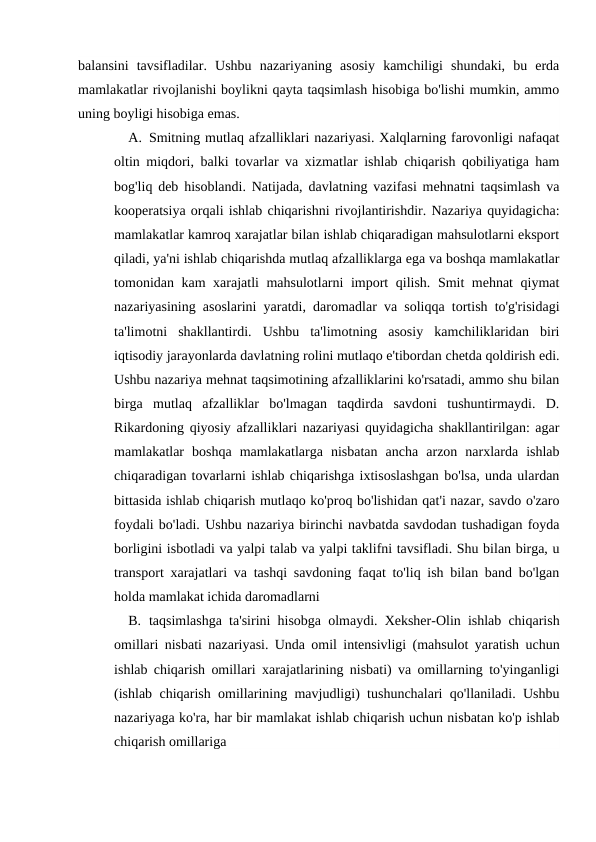 balansini  tavsifladilar.  Ushbu  nazariyaning  asosiy  kamchiligi  shundaki,  bu  erda
mamlakatlar rivojlanishi boylikni qayta taqsimlash hisobiga bo'lishi mumkin, ammo
uning boyligi hisobiga emas.
A. Smitning mutlaq afzalliklari nazariyasi. Xalqlarning farovonligi nafaqat
oltin miqdori, balki tovarlar va xizmatlar ishlab chiqarish qobiliyatiga ham
bog'liq deb hisoblandi. Natijada, davlatning vazifasi mehnatni taqsimlash va
kooperatsiya orqali ishlab chiqarishni rivojlantirishdir. Nazariya quyidagicha:
mamlakatlar kamroq xarajatlar bilan ishlab chiqaradigan mahsulotlarni eksport
qiladi, ya'ni ishlab chiqarishda mutlaq afzalliklarga ega va boshqa mamlakatlar
tomonidan kam xarajatli mahsulotlarni import qilish. Smit mehnat qiymat
nazariyasining asoslarini yaratdi, daromadlar va soliqqa tortish to'g'risidagi
ta'limotni  shakllantirdi.  Ushbu  ta'limotning  asosiy  kamchiliklaridan  biri
iqtisodiy jarayonlarda davlatning rolini mutlaqo e'tibordan chetda qoldirish edi.
Ushbu nazariya mehnat taqsimotining afzalliklarini ko'rsatadi, ammo shu bilan
birga  mutlaq  afzalliklar  bo'lmagan  taqdirda  savdoni  tushuntirmaydi.  D.
Rikardoning qiyosiy afzalliklari nazariyasi quyidagicha shakllantirilgan: agar
mamlakatlar  boshqa  mamlakatlarga  nisbatan  ancha  arzon  narxlarda  ishlab
chiqaradigan tovarlarni ishlab chiqarishga ixtisoslashgan bo'lsa, unda ulardan
bittasida ishlab chiqarish mutlaqo ko'proq bo'lishidan qat'i nazar, savdo o'zaro
foydali bo'ladi. Ushbu nazariya birinchi navbatda savdodan tushadigan foyda
borligini isbotladi va yalpi talab va yalpi taklifni tavsifladi. Shu bilan birga, u
transport xarajatlari va tashqi savdoning faqat to'liq ish bilan band bo'lgan
holda mamlakat ichida daromadlarni 
B. taqsimlashga ta'sirini hisobga olmaydi. Xeksher-Olin ishlab chiqarish
omillari nisbati nazariyasi. Unda omil intensivligi (mahsulot yaratish uchun
ishlab chiqarish omillari xarajatlarining nisbati) va omillarning to'yinganligi
(ishlab chiqarish omillarining mavjudligi) tushunchalari qo'llaniladi. Ushbu
nazariyaga ko'ra, har bir mamlakat ishlab chiqarish uchun nisbatan ko'p ishlab
chiqarish omillariga
