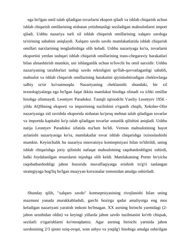 ega bo'lgan omil talab qiladigan tovarlarni eksport qiladi va ishlab chiqarish uchun
ishlab chiqarish omillarining nisbatan yetishmasligi seziladigan mahsulotlarni import
qiladi.  Ushbu  nazariya  turli  xil  ishlab  chiqarish  omillarining  xalqaro  savdoga
ta'sirining sababini aniqlaydi. Xalqaro savdo savdo mamlakatlarida ishlab chiqarish
omillari narxlarining tenglashishiga olib keladi. Ushbu nazariyaga ko'ra, tovarlarni
eksportini yerdan tashqari ishlab chiqarish omillarining trans-chegaraviy harakatlari
bilan almashtirish mumkin, uni ishlatganlik uchun to'lovchi bu omil narxidir. Ushbu
nazariyaning  tarafdorlari  tashqi  savdo  erkinligini  qo'llab-quvvatlaganligi  sababli,
mahsulot va ishlab chiqarish omillarining harakatini qiyinlashtiradigan cheklovlarga
salbiy  ta'sir  ko'rsatmoqda.  Nazariyaning  cheklanishi  shundaki,  bir  xil
texnologiyalarga ega bo'lgan faqat ikkita mamlakat hisobga olinadi va ichki omillar
hisobga olinmaydi. Leontyev Paradoksi. Taniqli iqtisodchi Vasiliy Leontyev 1956 -
yilda AQShning eksporti va importining tuzilishini o'rganib chiqib, Xeksher-Olin
nazariyasiga zid ravishda eksportda nisbatan ko'proq mehnat talab qiladigan tovarlar
va importda kapitalni ko'p talab qiladigan tovarlar ustunlik qilishini aniqladi. Ushbu
natija  Leontyev  Paradoksi  sifatida  ma'lum  bo'ldi.  Vernon  mahsulotining  hayot
aylanishi  nazariyasiga  ko'ra, mamlakatlar  tovar  ishlab  chiqarishga  ixtisoslashishi
mumkin. Keyinchalik bu nazariya innovatsiya kontseptsiyasi bilan to'ldirildi, uning
ishlab chiqarishga joriy qilinishi  nafaqat  mahsulotning raqobatdoshligini  oshirdi,
balki foydalanilgan resurslarni tejashga olib keldi. Mamlakatning Porter bo'yicha
raqobatbardoshligi  jahon  bozorida  muvaffaqiyatga  erishish  to'g'ri  tanlangan
strategiyaga bog'liq bo'lgan muayyan korxonalar tomonidan amalga oshiriladi.
Shunday  qilib,  "xalqaro  savdo"  kontseptsiyasining  rivojlanishi  bilan  uning
mazmuni  yanada  murakkablashdi,  garchi  hozirga  qadar  amaliyotga  eng  mos
keladigan nazariyani yaratish imkoni bo'lmagan. XX asrning birinchi yarmidagi (2-
jahon urushidan oldin) va keyingi yillarda jahon savdo tuzilmasini ko'rib chiqsak,
sezilarli  o'zgarishlarni  ko'rmoqdamiz.  Agar  asrning  birinchi  yarmida  jahon
savdosining 2/3 qismi oziq-ovqat, xom ashyo va yoqilg'i hisobiga amalga oshirilgan
