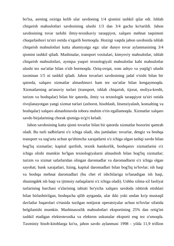 bo'lsa, asrning oxiriga kelib ular savdoning 1/4 qismini tashkil qilar edi. Ishlab
chiqarish  mahsulotlari  savdosining  ulushi  1/3  dan  3/4  gacha  ko'tarildi.  Jahon
savdosining  tovar  tarkibi  ilmiy-texnikaviy  taraqqiyot,  xalqaro  mehnat  taqsimoti
chuqurlashuvi ta'siri ostida o'zgarib bormoqda. Hozirgi vaqtda jahon savdosida ishlab
chiqarish mahsulotlari katta ahamiyatga ega: ular dunyo tovar aylanmasining 3/4
qismini tashkil qiladi. Mashinalar, transport vositalari, kimyoviy mahsulotlar, ishlab
chiqarish mahsulotlari, ayniqsa yuqori texnologiyali mahsulotlar kabi mahsulotlar
ulushi tez sur'atlar bilan o'sib bormoqda. Oziq-ovqat, xom ashyo va yoqilg'i ulushi
taxminan 1/5 ni tashkil qiladi. Jahon tovarlari savdosining jadal o'sishi bilan bir
qatorda,  xalqaro  xizmatlar  almashinuvi  ham  tez  sur'atlar  bilan  kengaymoqda.
Xizmatlarning an'anaviy turlari (transport, ishlab chiqarish, tijorat, moliya-kredit,
turizm va boshqalar) bilan bir qatorda, ilmiy va texnologik taraqqiyot ta'siri ostida
rivojlanayotgan yangi xizmat turlari (axborot, hisoblash, litsenziyalash, konsalting va
boshqalar) xalqaro almashinuvda tobora muhim o'rin egallamoqda. Xizmatlar xalqaro
savdo birjalarining chorak qismiga to'g'ri keladi.
Jahon savdosining katta qismi tovarlar bilan bir qatorda xizmatlar bozorini qamrab
oladi. Bu turli tadbirlarni o'z ichiga oladi, shu jumladan: tovarlar, dengiz va boshqa
transport va sug'urta uchun qo'shimcha xarajatlarni o'z ichiga olgan tashqi savdo bilan
bog'liq  xizmatlar;  kapital  qurilish,  texnik  hamkorlik,  boshqaruv  xizmatlarini  o'z
ichiga olishi mumkin bo'lgan texnologiyalarni almashish bilan bog'liq xizmatlar;
turizm va xizmat safarlaridan olingan daromadlar va daromadlarni o'z ichiga olgan
sayohat; bank xarajatlari, lizing, kapital daromadlari bilan bog'liq to'lovlar; ish haqi
va  boshqa  mehnat  daromadlari  (bu  chet  el  ishchilariga  to'lanadigan  ish  haqi,
shuningdek ish haqi va ijtimoiy nafaqalarni o'z ichiga oladi). Ushbu xilma-xil faoliyat
turlarining barchasi o'zlarining tabiati bo'yicha xalqaro savdoda ishtirok etishlari
bilan birlashtirilgan, boshqacha qilib aytganda, ular ikki yoki undan ko'p mustaqil
davlatlar fuqarolari o'rtasida tuzilgan notijorat operatsiyalar uchun to'lovlar sifatida
belgilanishi  mumkin.  Mashinasozlik  mahsulotlari  eksportining 25%  dan  ortig'ini
tashkil etadigan elektrotexnika va elektron uskunalar eksporti eng tez o'smoqda.
Taxminiy hisob-kitoblarga ko'ra, jahon savdo aylanmasi 1998 - yilda 11,9 trillion
