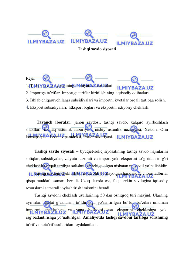  
 
 
 
 
 
Tashqi savdo siyosati 
 
 
 
Reja: 
1. Tashqi savdo siyosatining mohiyati va vositalari. 
2. Importga ta’riflar. Importga tariflar kiritilishining  iqtisodiy oqibatlari. 
3. Ishlab chiqaruvchilarga subsidiyalari va importni kvotalar orqali tartibga solish.  
4. Eksport subsidiyalari.  Eksport bojlari va eksportni ixtiyoriy cheklash. 
 
 
Tayanch iboralar: jahon savdosi, tashqi savdo, xalqaro ayirboshlash 
shakllari, mutlaq ustunlik nazariyasi, nisbiy ustunlik nazariyasi, Xeksher-Olin 
konsepsiyasi, Leontev paradoksi, Porter nazariyasi. 
   
Tashqi savdo siyosati – byudjet-soliq siyosatining tashqi savdo hajmlarini 
soliqlar, subsidiyalar, valyuta nazorati va import yoki eksportni to‘g‘ridan-to‘g‘ri 
cheklashlar orqali tartibga solishni o‘z ichiga olgan nisbatan mustaqil yo‘nalishidir. 
Tashqi savdoni cheklash borasida olib borilayotgan har qanday chora-tadbirlar 
qisqa muddatli samara beradi. Uzoq davrda esa, faqat erkin savdogina iqtisodiy 
resurslarni samarali joylashtirish imkonini beradi 
Tashqi savdoni cheklash usullarining 50 dan oshiqroq turi mavjud. Ularning 
ayrimlari davlat g‘aznasini to‘ldirishga yo‘naltirilgan bo‘lsa, ba’zilari umuman 
importni cheklashga va yana boshqasi esa eksportni cheklashga yoki 
rag‘batlantirishga yo‘naltirilgan. Amaliyotda tashqi savdoni tartibga solishning 
ta’rif va nota’rif usullaridan foydalaniladi. 
