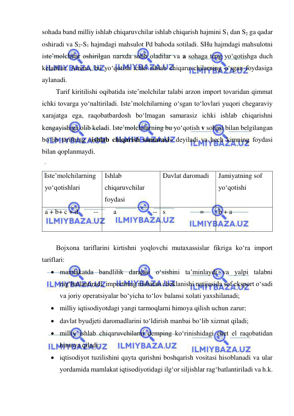  
 
sohada band milliy ishlab chiqaruvchilar ishlab chiqarish hajmini S1 dan S2 ga qadar  
oshiradi va S2-S1 hajmdagi mahsulot Pd bahoda sotiladi. SHu hajmdagi mahsulotni 
iste’molchilar oshirilgan narxda sotib oladilar va a sohaga teng yo‘qotishga duch 
keladilar. Ammo, bu yo‘qotish ichki ishlab chiqaruvchilarning o‘sgan foydasiga 
aylanadi. 
Tarif kiritilishi oqibatida iste’molchilar talabi arzon import tovaridan qimmat 
ichki tovarga yo‘naltiriladi. Iste’molchilarning o‘sgan to‘lovlari yuqori chegaraviy 
xarajatga ega, raqobatbardosh bo‘lmagan samarasiz ichki ishlab chiqarishni 
kengayishiga olib keladi. Iste’molchilarning bu yo‘qotish v sohasi bilan belgilangan 
bo‘lib tarifning «ishlab chiqarish samarasi» deyiladi va hech kimning foydasi 
bilan qoplanmaydi. 
 
Iste’molchilarning 
yo‘qotishlari 
Ishlab 
chiqaruvchilar  
foydasi     
Davlat daromadi 
Jamiyatning sof 
yo‘qotishi 
a + b+ c + d         --      a                     -- s                    = 
b + a 
 
 
Bojxona tariflarini kirtishni yoqlovchi mutaxassislar fikriga ko‘ra import 
tariflari:  
 mamlakatda bandlilik darajasi o‘sishini ta’minlaydi va yalpi talabni 
rag‘batlantiradi, importning nisbatan cheklanishi natijasida sof eksport o‘sadi 
va joriy operatsiyalar bo‘yicha to‘lov balansi xolati yaxshilanadi; 
 milliy iqtisodiyotdagi yangi tarmoqlarni himoya qilish uchun zarur; 
 davlat byudjeti daromadlarini to‘ldirish manbai bo‘lib xizmat qiladi; 
 milliy ishlab chiqaruvchilarni demping ko‘rinishidagi chet el raqobatidan 
himoya qiladi; 
 iqtisodiyot tuzilishini qayta qurishni boshqarish vositasi hisoblanadi va ular 
yordamida mamlakat iqtisodiyotidagi ilg‘or siljishlar rag‘batlantiriladi va h.k. 
