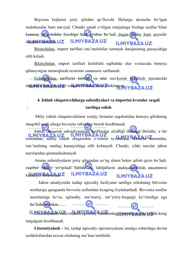  
 
Bojxona bojlarini joriy qilishni qo‘llovchi fikrlarga aksincha bo‘lgan 
mulohazalar ham mavjud. Chunki sanab o‘tilgan natijalarga boshqa usullar bilan 
kamroq yo‘qotishlar hisobiga ham erishsa bo‘ladi degan fikrlar ham qaysidir 
darajada asoslidir. 
Birinchidan, import tariflari iste’molchilar turmush darajasining pasayishiga 
olib keladi. 
Ikkinchidan, import tariflari kiritilishi oqibatida ular vositasida himoya 
qilinayotgan tarmoqlarda resurslar samarasiz sarflanadi. 
Uchinchidan, tariflarni kiritish va ular stavkasini belgilash masalasida 
mamlakat imkoniyatlari xalqaro bitimlar bilan cheklangan.  
 
4. Ishlab chiqaruvchilarga subsidiyalari va importni kvotalar orqali 
tartibga solish 
 Miliy ishlab chiqaruvchilarni xorijiy firmalar raqobatidan himoya qilishning 
muqobil usuli ularga bevosita subsidiya berish hisoblanadi. 
Ishlab chiqarish subsidiyasining tariflardan afzalligi shundan iboratki, u bir 
tomondan, milliy ishlab chiqarishni o‘sishini ta’minlasa, ikkinchi tomondan, 
iste’molning mutlaq kamayishiga olib kelmaydi. Chunki, ichki narxlar jahon 
narxlaridan qimmatlashmaydi. 
Ammo subsidiyalarni joriy qilgandan so‘ng ularni bekor qilish qiyin bo‘ladi, 
raqobat muhiti yo‘qoladi hamda bu xarajatlarni moliyalashtirish muammosi 
kuchayib boraveradi 
 
Jahon amaliyotida tashqi iqtisodiy faoliyatni tartibga solishning bilvosita 
usullariga qaraganda bevosita usllaridan kengroq foydalaniladi. Bevosita usullar 
mazmuniga ko‘ra, iqtisodiy, ma’muriy, me’yoriy-huquqiy ko‘rinishga ega 
bo‘lishi mumkin. 
Litsenziyalash va kvotalash iqtisodiy xarakterdagi bevosita usullar ichida keng 
tarqalgani hisoblanadi. 
Litsenziyalash – bu, tashqi iqtisodiy operatsiyalarni amalga oshirishga davlat 
tashkilotlaridan ruxsat olishning ma’lum tartibidir.  
