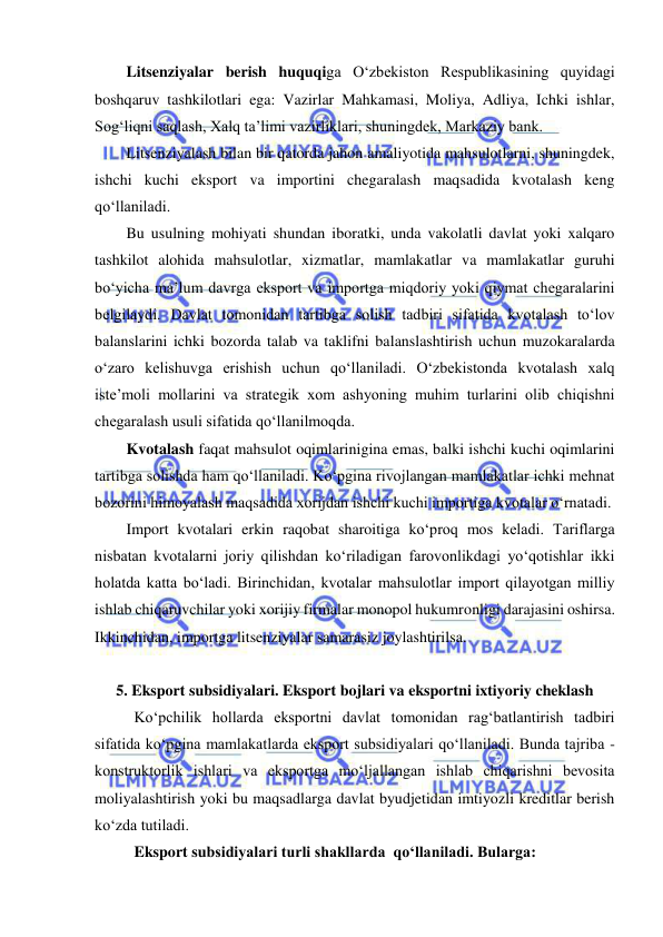  
 
Litsenziyalar berish huquqiga O‘zbekiston Respublikasining quyidagi 
boshqaruv tashkilotlari ega: Vazirlar Mahkamasi, Moliya, Adliya, Ichki ishlar, 
Sog‘liqni saqlash, Xalq ta’limi vazirliklari, shuningdek, Markaziy bank. 
Litsenziyalash bilan bir qatorda jahon amaliyotida mahsulotlarni, shuningdek, 
ishchi kuchi eksport va importini chegaralash maqsadida kvotalash keng 
qo‘llaniladi. 
Bu usulning mohiyati shundan iboratki, unda vakolatli davlat yoki xalqaro 
tashkilot alohida mahsulotlar, xizmatlar, mamlakatlar va mamlakatlar guruhi 
bo‘yicha ma’lum davrga eksport va importga miqdoriy yoki qiymat chegaralarini 
belgilaydi. Davlat tomonidan tartibga solish tadbiri sifatida kvotalash to‘lov 
balanslarini ichki bozorda talab va taklifni balanslashtirish uchun muzokaralarda 
o‘zaro kelishuvga erishish uchun qo‘llaniladi. O‘zbekistonda kvotalash xalq 
iste’moli mollarini va strategik xom ashyoning muhim turlarini olib chiqishni 
chegaralash usuli sifatida qo‘llanilmoqda.  
Kvotalash faqat mahsulot oqimlarinigina emas, balki ishchi kuchi oqimlarini 
tartibga solishda ham qo‘llaniladi. Ko‘pgina rivojlangan mamlakatlar ichki mehnat 
bozorini himoyalash maqsadida xorijdan ishchi kuchi importiga kvotalar o‘rnatadi. 
Import kvotalari erkin raqobat sharoitiga ko‘proq mos keladi. Tariflarga 
nisbatan kvotalarni joriy qilishdan ko‘riladigan farovonlikdagi yo‘qotishlar ikki 
holatda katta bo‘ladi. Birinchidan, kvotalar mahsulotlar import qilayotgan milliy 
ishlab chiqaruvchilar yoki xorijiy firmalar monopol hukumronligi darajasini oshirsa. 
Ikkinchidan, importga litsenziyalar samarasiz joylashtirilsa. 
 
5. Eksport subsidiyalari. Eksport bojlari va eksportni ixtiyoriy cheklash 
 
Ko‘pchilik hollarda eksportni davlat tomonidan rag‘batlantirish tadbiri 
sifatida ko‘pgina mamlakatlarda eksport subsidiyalari qo‘llaniladi. Bunda tajriba - 
konstruktorlik ishlari va eksportga mo‘ljallangan ishlab chiqarishni bevosita 
moliyalashtirish yoki bu maqsadlarga davlat byudjetidan imtiyozli kreditlar berish 
ko‘zda tutiladi. 
 
 
Eksport subsidiyalari turli shakllarda  qo‘llaniladi. Bularga: 
