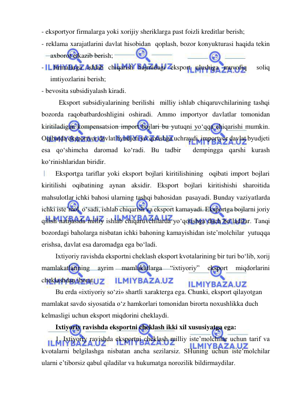  
 
- eksportyor firmalarga yoki xorijiy sheriklarga past foizli kreditlar berish; 
- reklama xarajatlarini davlat hisobidan  qoplash, bozor konyukturasi haqida tekin  
axborot etkazib berish; 
-  firmalarga ishlab chiqarish hajmidagi eksport ulushiga muvofiq  soliq 
imtiyozlarini berish; 
- bevosita subsidiyalash kiradi.  
  
Eksport subsidiyalarining berilishi  milliy ishlab chiqaruvchilarining tashqi 
bozorda raqobatbardoshligini oshiradi. Ammo importyor davlatlar tomonidan 
kiritiladigan kompensatsion import bojlari bu yutuqni yo‘qqa chiqarishi mumkin. 
Oqibatda eksportyor davlat byudjeti yo‘qotishga uchraydi, importyor davlat byudjeti 
esa qo‘shimcha daromad ko‘radi. Bu tadbir  dempingga qarshi kurash 
ko‘rinishlaridan biridir.  
Eksportga tariflar yoki eksport bojlari kiritilishining  oqibati import bojlari 
kiritilishi oqibatining aynan aksidir. Eksport bojlari kiritishishi sharoitida 
mahsulotlar ichki bahosi ularning tashqi bahosidan  pasayadi. Bunday vaziyatlarda 
ichki iste’mol  o‘sadi, ishlab chiqarish va eksport kamayadi. Eksportga bojlarni joriy 
qilish natijasida milliy ishlab chiqaruvchilarda yo‘qotishga duch bo‘ladilar. Tanqi 
bozordagi baholarga nisbatan ichki bahoning kamayishidan iste’molchilar  yutuqqa 
erishsa, davlat esa daromadga ega bo‘ladi.  
Ixtiyoriy ravishda eksportni cheklash eksport kvotalarining bir turi bo‘lib, xorij 
mamlakatlarining 
ayrim 
mamlakatlarga 
“ixtiyoriy” 
eksport 
miqdorlarini 
cheklashdan iborat.  
Bu erda «ixtiyoriy so‘zi» shartli xarakterga ega. Chunki, eksport qilayotgan 
mamlakat savdo siyosatida o‘z hamkorlari tomonidan birorta noxushlikka duch 
kelmasligi uchun eksport miqdorini cheklaydi. 
Ixtiyoriy ravishda eksportni cheklash ikki xil xususiyatga ega: 
1. Ixtiyoriy ravishda eksportni cheklash milliy iste’molchilar uchun tarif va 
kvotalarni belgilashga nisbatan ancha sezilarsiz. SHuning uchun iste’molchilar 
ularni e’tiborsiz qabul qiladilar va hukumatga norozilik bildirmaydilar. 
