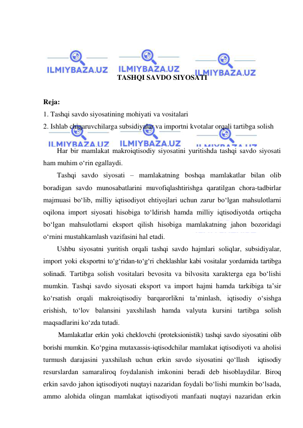  
 
 
 
 
 
TASHQI SAVDO SIYOSATI 
 
Reja: 
1. Tashqi savdo siyosatining mohiyati va vositalari 
2. Ishlab chiqaruvchilarga subsidiyalar va importni kvotalar orqali tartibga solish 
 
Har bir mamlakat makroiqtisodiy siyosatini yuritishda tashqi savdo siyosati 
ham muhim oʻrin egallaydi.  
Tashqi savdo siyosati – mamlakatning boshqa mamlakatlar bilan olib 
boradigan savdo munosabatlarini muvofiqlashtirishga qaratilgan chora-tadbirlar 
majmuasi boʻlib, milliy iqtisodiyot ehtiyojlari uchun zarur boʻlgan mahsulotlarni 
oqilona import siyosati hisobiga toʻldirish hamda milliy iqtisodiyotda ortiqcha 
boʻlgan mahsulotlarni eksport qilish hisobiga mamlakatning jahon bozoridagi 
oʻrnini mustahkamlash vazifasini hal etadi.  
Ushbu siyosatni yuritish orqali tashqi savdo hajmlari soliqlar, subsidiyalar, 
import yoki eksportni toʻgʻridan-toʻgʻri cheklashlar kabi vositalar yordamida tartibga 
solinadi. Tartibga solish vositalari bevosita va bilvosita xarakterga ega boʻlishi 
mumkin. Tashqi savdo siyosati eksport va import hajmi hamda tarkibiga ta’sir 
koʻrsatish orqali makroiqtisodiy barqarorlikni ta’minlash, iqtisodiy oʻsishga 
erishish, toʻlov balansini yaxshilash hamda valyuta kursini tartibga solish 
maqsadlarini koʻzda tutadi.  
Mamlakatlar erkin yoki cheklovchi (proteksionistik) tashqi savdo siyosatini olib 
borishi mumkin. Koʻpgina mutaxassis-iqtisodchilar mamlakat iqtisodiyoti va aholisi 
turmush darajasini yaxshilash uchun erkin savdo siyosatini qoʻllash  iqtisodiy 
resurslardan samaraliroq foydalanish imkonini beradi deb hisoblaydilar. Biroq 
erkin savdo jahon iqtisodiyoti nuqtayi nazaridan foydali boʻlishi mumkin boʻlsada, 
ammo alohida olingan mamlakat iqtisodiyoti manfaati nuqtayi nazaridan erkin 
