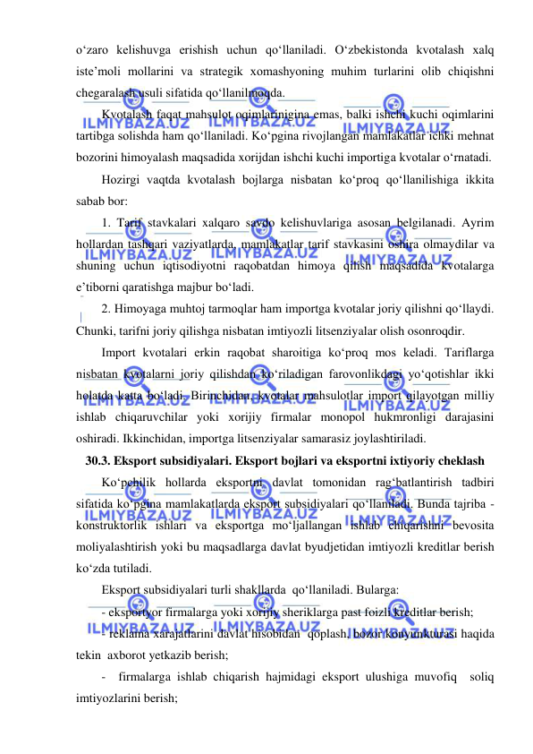  
 
oʻzaro kelishuvga erishish uchun qoʻllaniladi. Oʻzbekistonda kvotalash xalq 
iste’moli mollarini va strategik xomashyoning muhim turlarini olib chiqishni 
chegaralash usuli sifatida qoʻllanilmoqda.  
Kvotalash faqat mahsulot oqimlarinigina emas, balki ishchi kuchi oqimlarini 
tartibga solishda ham qoʻllaniladi. Koʻpgina rivojlangan mamlakatlar ichki mehnat 
bozorini himoyalash maqsadida xorijdan ishchi kuchi importiga kvotalar oʻrnatadi. 
Hozirgi vaqtda kvotalash bojlarga nisbatan koʻproq qoʻllanilishiga ikkita 
sabab bor: 
1. Tarif stavkalari xalqaro savdo kelishuvlariga asosan belgilanadi. Ayrim 
hollardan tashqari vaziyatlarda, mamlakatlar tarif stavkasini oshira olmaydilar va 
shuning uchun iqtisodiyotni raqobatdan himoya qilish maqsadida kvotalarga 
e’tiborni qaratishga majbur boʻladi. 
2. Himoyaga muhtoj tarmoqlar ham importga kvotalar joriy qilishni qoʻllaydi. 
Chunki, tarifni joriy qilishga nisbatan imtiyozli litsenziyalar olish osonroqdir. 
Import kvotalari erkin raqobat sharoitiga koʻproq mos keladi. Tariflarga 
nisbatan kvotalarni joriy qilishdan koʻriladigan farovonlikdagi yoʻqotishlar ikki 
holatda katta boʻladi. Birinchidan, kvotalar mahsulotlar import qilayotgan milliy 
ishlab chiqaruvchilar yoki xorijiy firmalar monopol hukmronligi darajasini 
oshiradi. Ikkinchidan, importga litsenziyalar samarasiz joylashtiriladi. 
30.3. Eksport subsidiyalari. Eksport bojlari va eksportni ixtiyoriy cheklash 
Koʻpchilik hollarda eksportni davlat tomonidan ragʻbatlantirish tadbiri 
sifatida koʻpgina mamlakatlarda eksport subsidiyalari qoʻllaniladi. Bunda tajriba - 
konstruktorlik ishlari va eksportga moʻljallangan ishlab chiqarishni bevosita 
moliyalashtirish yoki bu maqsadlarga davlat byudjetidan imtiyozli kreditlar berish 
koʻzda tutiladi. 
Eksport subsidiyalari turli shakllarda  qoʻllaniladi. Bularga: 
- eksportyor firmalarga yoki xorijiy sheriklarga past foizli kreditlar berish; 
- reklama xarajatlarini davlat hisobidan  qoplash, bozor konyunkturasi haqida 
tekin  axborot yetkazib berish; 
-  firmalarga ishlab chiqarish hajmidagi eksport ulushiga muvofiq  soliq 
imtiyozlarini berish; 
