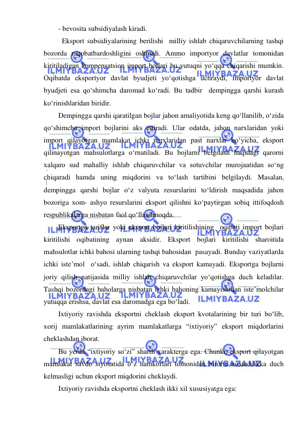  
 
- bevosita subsidiyalash kiradi.  
  Eksport subsidiyalarining berilishi  milliy ishlab chiqaruvchilarning tashqi 
bozorda raqobatbardoshligini oshiradi. Ammo importyor davlatlar tomonidan 
kiritiladigan kompensatsion import bojlari bu yutuqni yoʻqqa chiqarishi mumkin. 
Oqibatda eksportyor davlat byudjeti yoʻqotishga uchraydi, importyor davlat 
byudjeti esa qoʻshimcha daromad koʻradi. Bu tadbir  dempingga qarshi kurash 
koʻrinishlaridan biridir.  
Dempingga qarshi qaratilgan bojlar jahon amaliyotida keng qoʻllanilib, oʻzida 
qoʻshimcha import bojlarini aks ettiradi. Ular odatda, jahon narxlaridan yoki 
import qilayotgan mamlakat ichki narxlaridan past narxlar boʻyicha, eksport 
qilinayotgan mahsulotlarga oʻrnatiladi. Bu bojlarni belgilash haqidagi qarorni 
xalqaro sud mahalliy ishlab chiqaruvchilar va sotuvchilar murojaatidan soʻng 
chiqaradi hamda uning miqdorini va toʻlash tartibini belgilaydi. Masalan, 
dempingga qarshi bojlar oʻz valyuta resurslarini toʻldirish maqsadida jahon 
bozoriga xom- ashyo resurslarini eksport qilishni koʻpaytirgan sobiq ittifoqdosh 
respublikalarga nisbatan faol qoʻllanilmoqda. 
Eksportga tariflar yoki eksport bojlari kiritilishining  oqibati import bojlari 
kiritilishi oqibatining aynan aksidir. Eksport bojlari kiritilishi sharoitida 
mahsulotlar ichki bahosi ularning tashqi bahosidan  pasayadi. Bunday vaziyatlarda 
ichki iste’mol  oʻsadi, ishlab chiqarish va eksport kamayadi. Eksportga bojlarni 
joriy qilish natijasida milliy ishlab chiqaruvchilar yoʻqotishga duch keladilar. 
Tashqi bozordagi baholarga nisbatan ichki bahoning kamayishidan iste’molchilar  
yutuqqa erishsa, davlat esa daromadga ega boʻladi.  
Ixtiyoriy ravishda eksportni cheklash eksport kvotalarining bir turi boʻlib, 
xorij mamlakatlarining ayrim mamlakatlarga “ixtiyoriy” eksport miqdorlarini 
cheklashdan iborat.  
Bu yerda “ixtiyoriy soʻzi” shartli xarakterga ega. Chunki, eksport qilayotgan 
mamlakat savdo siyosatida oʻz hamkorlari tomonidan birorta noxushlikka duch 
kelmasligi uchun eksport miqdorini cheklaydi. 
Ixtiyoriy ravishda eksportni cheklash ikki xil xususiyatga ega: 
