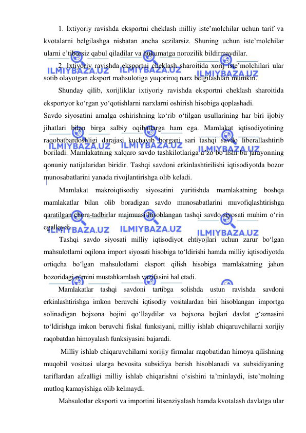  
 
1. Ixtiyoriy ravishda eksportni cheklash milliy iste’molchilar uchun tarif va 
kvotalarni belgilashga nisbatan ancha sezilarsiz. Shuning uchun iste’molchilar 
ularni e’tiborsiz qabul qiladilar va hukumatga norozilik bildirmaydilar. 
2. Ixtiyoriy ravishda eksportni cheklash sharoitida xorij iste’molchilari ular 
sotib olayotgan eksport mahsulotiga yuqoriroq narx belgilashlari mumkin.  
Shunday qilib, xorijliklar ixtiyoriy ravishda eksportni cheklash sharoitida 
eksportyor koʻrgan yoʻqotishlarni narxlarni oshirish hisobiga qoplashadi. 
Savdo siyosatini amalga oshirishning koʻrib oʻtilgan usullarining har biri ijobiy 
jihatlari bilan birga salbiy oqibatlarga ham ega. Mamlakat iqtisodiyotining 
raqobatbardoshligi darajasi kuchayib borgani sari tashqi savdo liberallashtirib 
boriladi. Mamlakatning xalqaro savdo tashkilotlariga a’zo boʻlishi bu jarayonning 
qonuniy natijalaridan biridir. Tashqi savdoni erkinlashtirilishi iqtisodiyotda bozor 
munosabatlarini yanada rivojlantirishga olib keladi.  
Mamlakat makroiqtisodiy siyosatini yuritishda mamlakatning boshqa 
mamlakatlar bilan olib boradigan savdo munosabatlarini muvofiqlashtirishga 
qaratilgan chora-tadbirlar majmuasi hisoblangan tashqi savdo siyosati muhim oʻrin 
egallaydi.  
Tashqi savdo siyosati milliy iqtisodiyot ehtiyojlari uchun zarur boʻlgan 
mahsulotlarni oqilona import siyosati hisobiga toʻldirishi hamda milliy iqtisodiyotda 
ortiqcha boʻlgan mahsulotlarni eksport qilish hisobiga mamlakatning jahon 
bozoridagi oʻrnini mustahkamlash vazifasini hal etadi. 
Mamlakatlar tashqi savdoni tartibga solishda ustun ravishda savdoni 
erkinlashtirishga imkon beruvchi iqtisodiy vositalardan biri hisoblangan importga 
solinadigan bojxona bojini qoʻllaydilar va bojxona bojlari davlat gʻaznasini 
toʻldirishga imkon beruvchi fiskal funksiyani, milliy ishlab chiqaruvchilarni xorijiy 
raqobatdan himoyalash funksiyasini bajaradi. 
Milliy ishlab chiqaruvchilarni xorijiy firmalar raqobatidan himoya qilishning 
muqobil vositasi ularga bevosita subsidiya berish hisoblanadi va subsidiyaning 
tariflardan afzalligi milliy ishlab chiqarishni oʻsishini ta’minlaydi, iste’molning 
mutloq kamayishiga olib kelmaydi. 
Mahsulotlar eksporti va importini litsenziyalash hamda kvotalash davlatga ular 
