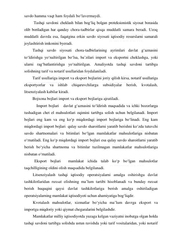  
 
savdo hamma vaqt ham foydali boʻlavermaydi. 
 Tashqi savdoni cheklash bilan bogʻliq bolgan proteksionistik siyosat borasida 
olib boriladigan har qanday chora-tadbirlar qisqa muddatli samara beradi. Uzoq 
muddatli davrda esa, faqatgina erkin savdo siyosati iqtisodiy resurslarni samarali 
joylashtirish imkonini byeradi.  
Tashqi savdo siyosati chora-tadbirlarining ayrimlari davlat gʻaznasini 
toʻldirishga yoʻnaltirilgan boʻlsa, ba’zilari import va eksportni cheklashga, yoki 
ularni ragʻbatlantirishga yoʻnaltirilgan. Amaliyotda tashqi savdoni tartibga 
solishning tarif va notarif usullaridan foydalaniladi. 
Tarif usullariga import va eksport bojlarini joriy qilish kirsa, notarif usullariga 
eksportyorlar 
va 
ishlab 
chiqaruvchilarga 
subsidiyalar 
berish, 
kvotalash, 
litsenziyalash kabilar kiradi. 
Bojxona bojlari import va eksport bojlariga ajratiladi. 
Import bojlari   davlat gʻaznasini toʻldirish maqsadida va ichki bozorlarga 
tushadigan chet el mahsulotlari oqimini tartibga solish uchun belgilanadi. Import 
bojlari eng kam va eng koʻp miqdordagi import bojlariga boʻlinadi. Eng kam 
miqdordagi import bojlari  qulay savdo sharoitlarni yaratib berishni koʻzda tutuvchi 
savdo shartnomalari va bitimlari boʻlgan mamlakatlar mahsulotlariga nisbatan 
oʻrnatiladi. Eng koʻp miqdordagi import bojlari esa qulay savdo sharoitlarni yaratib 
berish boʻyicha shartnoma va bitimlar tuzilmagan mamlakatlar mahsulotlariga 
nisbatan oʻrnatiladi. 
Eksport bojlari  mamlakat ichida talab koʻp boʻlgan mahsulotlar 
taqchilligining oldini olish maqsadida belgilanadi. 
Litsenziyalash tashqi iqtisodiy operatsiyalarni amalga oshirishga davlat 
tashkilotlaridan ruxsat olishning ma’lum tartibi hisoblanadi va bunday ruxsat 
berish huquqini qaysi davlat tashkilotlariga berish amalga oshiriladigan 
operatsiyalarning mamlakat iqtisodiyoti uchun ahamiyatiga bogʻliqdir. 
Kvotalash mahsulotlar, xizmatlar boʻyicha ma’lum davrga eksport va 
importga miqdoriy yoki qiymat chegaralarini belgilashdir. 
Mamlakatlar milliy iqtisodiyotda yuzaga kelgan vaziyatni inobatga olgan holda 
tashqi savdoni tartibga solishda ustun ravishda yoki tarif vositalaridan, yoki notarif 
