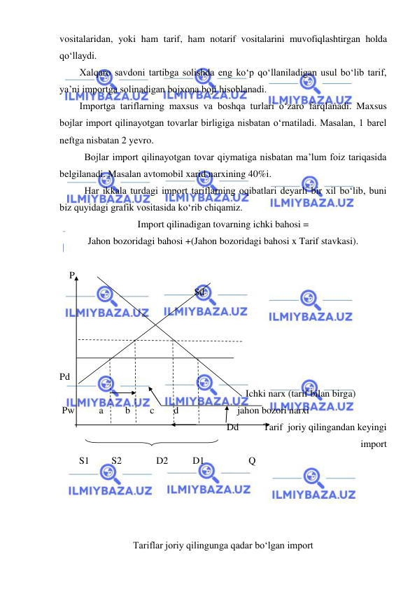  
 
vositalaridan, yoki ham tarif, ham notarif vositalarini muvofiqlashtirgan holda 
qoʻllaydi. 
Xalqaro savdoni tartibga solishda eng koʻp qoʻllaniladigan usul boʻlib tarif, 
ya’ni importga solinadigan bojxona boji hisoblanadi. 
Importga tariflarning maxsus va boshqa turlari oʻzaro farqlanadi. Maxsus 
bojlar import qilinayotgan tovarlar birligiga nisbatan oʻrnatiladi. Masalan, 1 barel 
neftga nisbatan 2 yevro. 
 
Bojlar import qilinayotgan tovar qiymatiga nisbatan ma’lum foiz tariqasida 
belgilanadi. Masalan avtomobil xarid narxining 40%i. 
 
Har ikkala turdagi import tariflarning oqibatlari deyarli bir xil boʻlib, buni 
biz quyidagi grafik vositasida koʻrib chiqamiz. 
Import qilinadigan tovarning ichki bahosi =  
Jahon bozoridagi bahosi +(Jahon bozoridagi bahosi x Tarif stavkasi). 
 
    P 
                                                       Sd 
 
 
 
 
Pd                                                                              
                                                                            Ichki narx (tarif bilan birga)  
 Pw          a         b        c        d                        jahon bozori narxi    
                                                                   Dd          Tarif  joriy qilingandan keyingi             
import 
        S1         S2              D2          D1                  Q                    
                                                                                   
 
 
 
Tariflar joriy qilingunga qadar boʻlgan import 
