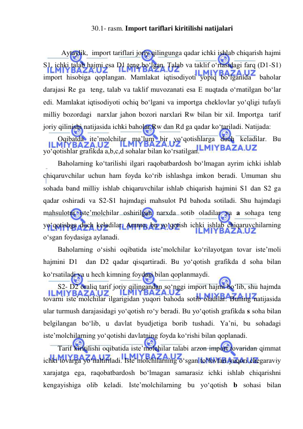  
 
30.1- rasm. Import tariflari kiritilishi natijalari 
 
Aytaylik,  import tariflari joriy qilingunga qadar ichki ishlab chiqarish hajmi 
S1, ichki talab hajmi esa D1 teng boʻlgan. Talab va taklif oʻrtasidagi farq (D1-S1) 
import hisobiga qoplangan. Mamlakat iqtisodiyoti yopiq boʻlganida  baholar 
darajasi Re ga  teng, talab va taklif muvozanati esa E nuqtada oʻrnatilgan boʻlar 
edi. Mamlakat iqtisodiyoti ochiq boʻlgani va importga cheklovlar yoʻqligi tufayli 
milliy bozordagi  narxlar jahon bozori narxlari Rw bilan bir xil. Importga  tarif  
joriy qilinishi natijasida ichki baholar Rw dan Rd ga qadar koʻtariladi. Natijada: 
Oqibatda ite’molchilar ma’lum bir yoʻqotishlarga duch keladilar. Bu 
yoʻqotishlar grafikda a,b,c,d sohalar bilan koʻrsatilgan. 
Baholarning koʻtarilishi ilgari raqobatbardosh boʻlmagan ayrim ichki ishlab 
chiqaruvchilar uchun ham foyda koʻrib ishlashga imkon beradi. Umuman shu 
sohada band milliy ishlab chiqaruvchilar ishlab chiqarish hajmini S1 dan S2 ga 
qadar oshiradi va S2-S1 hajmdagi mahsulot Pd bahoda sotiladi. Shu hajmdagi 
mahsulotni iste’molchilar oshirilgan narxda sotib oladilar va a sohaga teng 
yoʻqotishga duch keladilar. Ammo, bu yoʻqotish ichki ishlab chiqaruvchilarning 
oʻsgan foydasiga aylanadi. 
Baholarning oʻsishi oqibatida iste’molchilar koʻrilayotgan tovar iste’moli 
hajmini D1  dan D2 qadar qisqartiradi. Bu yoʻqotish grafikda d soha bilan 
koʻrsatiladi va u hech kimning foydasi bilan qoplanmaydi. 
S2- D2 oraliq tarif joriy qilingandan soʻnggi import hajmi boʻlib, shu hajmda 
tovarni iste’molchilar ilgarigidan yuqori bahoda sotib oladilar. Buning natijasida 
ular turmush darajasidagi yoʻqotish roʻy beradi. Bu yoʻqotish grafikda s soha bilan 
belgilangan boʻlib, u davlat byudjetiga borib tushadi. Ya’ni, bu sohadagi 
iste’molchilarning yoʻqotishi davlatning foyda koʻrishi bilan qoplanadi. 
Tarif kiritilishi oqibatida iste’molchilar talabi arzon import tovaridan qimmat 
ichki tovarga yoʻnaltiriladi. Iste’molchilarning oʻsgan toʻlovlari yuqori chegaraviy 
xarajatga ega, raqobatbardosh boʻlmagan samarasiz ichki ishlab chiqarishni 
kengayishiga olib keladi. Iste’molchilarning bu yoʻqotish b sohasi bilan 
