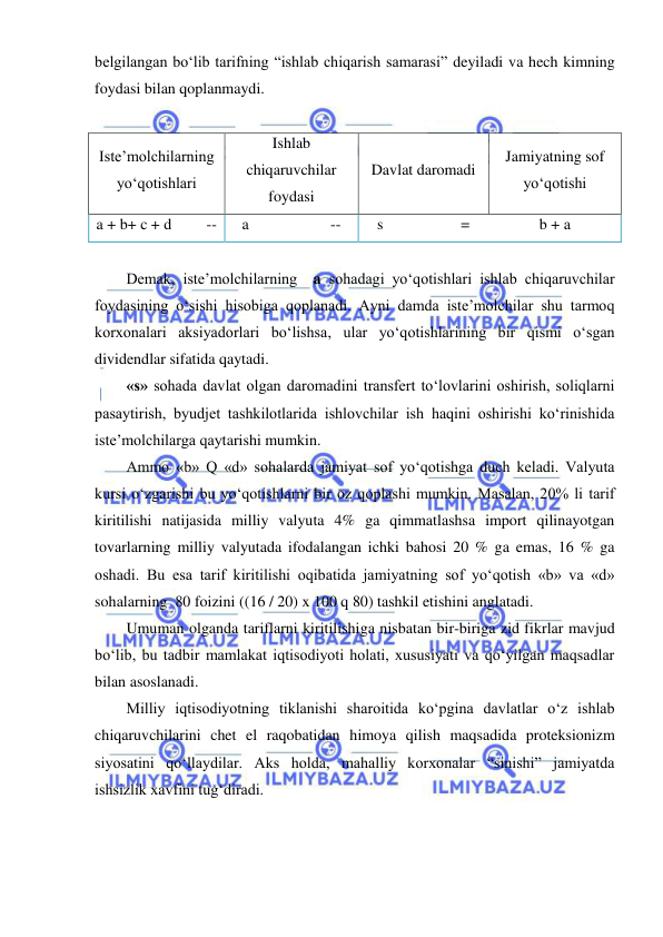  
 
belgilangan boʻlib tarifning “ishlab chiqarish samarasi” deyiladi va hech kimning 
foydasi bilan qoplanmaydi. 
 
Iste’molchilarning 
yoʻqotishlari 
Ishlab 
chiqaruvchilar  
foydasi 
Davlat daromadi 
Jamiyatning sof 
yoʻqotishi 
a + b+ c + d         -- 
a                     -- 
s                    = 
b + a 
 
Demak, iste’molchilarning  a sohadagi yoʻqotishlari ishlab chiqaruvchilar 
foydasining oʻsishi hisobiga qoplanadi. Ayni damda iste’molchilar shu tarmoq 
korxonalari aksiyadorlari boʻlishsa, ular yoʻqotishlarining bir qismi oʻsgan 
dividendlar sifatida qaytadi. 
«s» sohada davlat olgan daromadini transfert toʻlovlarini oshirish, soliqlarni 
pasaytirish, byudjet tashkilotlarida ishlovchilar ish haqini oshirishi koʻrinishida 
iste’molchilarga qaytarishi mumkin. 
Ammo «b» Q «d» sohalarda jamiyat sof yoʻqotishga duch keladi. Valyuta 
kursi oʻzgarishi bu yoʻqotishlarni bir oz qoplashi mumkin. Masalan, 20% li tarif 
kiritilishi natijasida milliy valyuta 4% ga qimmatlashsa import qilinayotgan 
tovarlarning milliy valyutada ifodalangan ichki bahosi 20 % ga emas, 16 % ga 
oshadi. Bu esa tarif kiritilishi oqibatida jamiyatning sof yoʻqotish «b» va «d» 
sohalarning  80 foizini ((16 / 20) x 100 q 80) tashkil etishini anglatadi. 
Umuman olganda tariflarni kiritilishiga nisbatan bir-biriga zid fikrlar mavjud 
boʻlib, bu tadbir mamlakat iqtisodiyoti holati, xususiyati va qoʻyilgan maqsadlar 
bilan asoslanadi.  
Milliy iqtisodiyotning tiklanishi sharoitida koʻpgina davlatlar oʻz ishlab 
chiqaruvchilarini chet el raqobatidan himoya qilish maqsadida proteksionizm 
siyosatini qoʻllaydilar. Aks holda, mahalliy korxonalar “sinishi” jamiyatda 
ishsizlik xavfini tugʻdiradi.  
 
 
