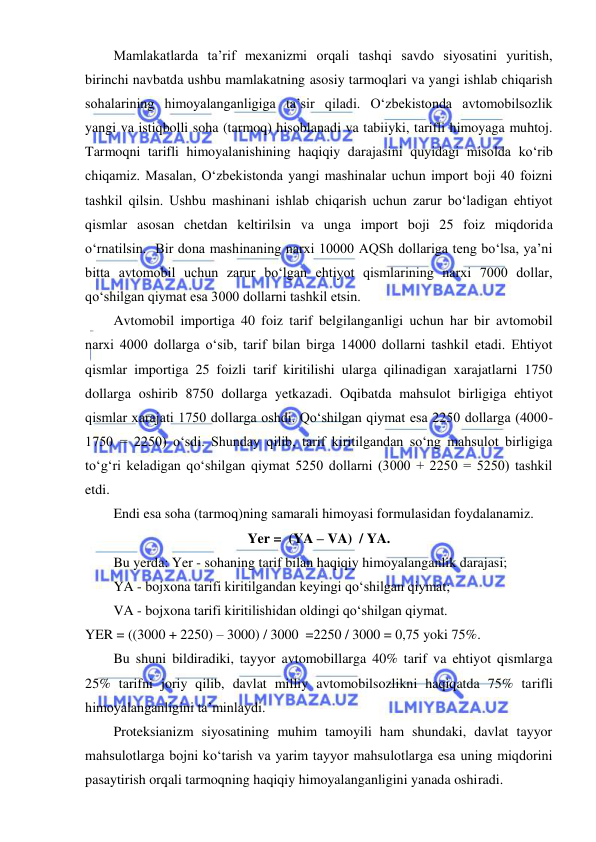 
 
Mamlakatlarda ta’rif mexanizmi orqali tashqi savdo siyosatini yuritish, 
birinchi navbatda ushbu mamlakatning asosiy tarmoqlari va yangi ishlab chiqarish 
sohalarining himoyalanganligiga ta’sir qiladi. Oʻzbekistonda avtomobilsozlik 
yangi va istiqbolli soha (tarmoq) hisoblanadi va tabiiyki, tarifli himoyaga muhtoj. 
Tarmoqni tarifli himoyalanishining haqiqiy darajasini quyidagi misolda koʻrib 
chiqamiz. Masalan, Oʻzbekistonda yangi mashinalar uchun import boji 40 foizni 
tashkil qilsin. Ushbu mashinani ishlab chiqarish uchun zarur boʻladigan ehtiyot 
qismlar asosan chetdan keltirilsin va unga import boji 25 foiz miqdorida 
oʻrnatilsin.  Bir dona mashinaning narxi 10000 AQSh dollariga teng boʻlsa, ya’ni 
bitta avtomobil uchun zarur boʻlgan ehtiyot qismlarining narxi 7000 dollar, 
qoʻshilgan qiymat esa 3000 dollarni tashkil etsin.  
Avtomobil importiga 40 foiz tarif belgilanganligi uchun har bir avtomobil 
narxi 4000 dollarga oʻsib, tarif bilan birga 14000 dollarni tashkil etadi. Ehtiyot 
qismlar importiga 25 foizli tarif kiritilishi ularga qilinadigan xarajatlarni 1750 
dollarga oshirib 8750 dollarga yetkazadi. Oqibatda mahsulot birligiga ehtiyot 
qismlar xarajati 1750 dollarga oshdi. Qoʻshilgan qiymat esa 2250 dollarga (4000-
1750 = 2250) oʻsdi. Shunday qilib, tarif kiritilgandan soʻng mahsulot birligiga 
toʻgʻri keladigan qoʻshilgan qiymat 5250 dollarni (3000 + 2250 = 5250) tashkil 
etdi. 
Endi esa soha (tarmoq)ning samarali himoyasi formulasidan foydalanamiz.  
Yer =  (YA – VA)  / YA. 
Bu yerda: Yer - sohaning tarif bilan haqiqiy himoyalanganlik darajasi; 
YA - bojxona tarifi kiritilgandan keyingi qoʻshilgan qiymat; 
VA - bojxona tarifi kiritilishidan oldingi qoʻshilgan qiymat. 
YER = ((3000 + 2250) – 3000) / 3000  =2250 / 3000 = 0,75 yoki 75%. 
Bu shuni bildiradiki, tayyor avtomobillarga 40% tarif va ehtiyot qismlarga 
25% tarifni joriy qilib, davlat milliy avtomobilsozlikni haqiqatda 75% tarifli 
himoyalanganligini ta’minlaydi. 
Proteksianizm siyosatining muhim tamoyili ham shundaki, davlat tayyor 
mahsulotlarga bojni koʻtarish va yarim tayyor mahsulotlarga esa uning miqdorini 
pasaytirish orqali tarmoqning haqiqiy himoyalanganligini yanada oshiradi.  
