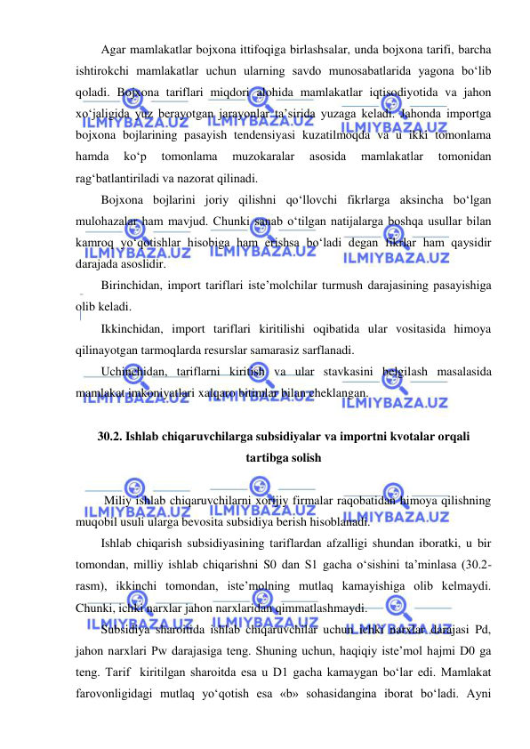  
 
Agar mamlakatlar bojxona ittifoqiga birlashsalar, unda bojxona tarifi, barcha 
ishtirokchi mamlakatlar uchun ularning savdo munosabatlarida yagona boʻlib 
qoladi. Bojxona tariflari miqdori alohida mamlakatlar iqtisodiyotida va jahon 
xoʻjaligida yuz berayotgan jarayonlar ta’sirida yuzaga keladi. Jahonda importga 
bojxona bojlarining pasayish tendensiyasi kuzatilmoqda va u ikki tomonlama 
hamda 
koʻp 
tomonlama 
muzokaralar 
asosida 
mamlakatlar 
tomonidan 
ragʻbatlantiriladi va nazorat qilinadi.  
Bojxona bojlarini joriy qilishni qoʻllovchi fikrlarga aksincha boʻlgan 
mulohazalar ham mavjud. Chunki sanab oʻtilgan natijalarga boshqa usullar bilan 
kamroq yoʻqotishlar hisobiga ham erishsa boʻladi degan fikrlar ham qaysidir 
darajada asoslidir. 
Birinchidan, import tariflari iste’molchilar turmush darajasining pasayishiga 
olib keladi. 
Ikkinchidan, import tariflari kiritilishi oqibatida ular vositasida himoya 
qilinayotgan tarmoqlarda resurslar samarasiz sarflanadi. 
Uchinchidan, tariflarni kiritish va ular stavkasini belgilash masalasida 
mamlakat imkoniyatlari xalqaro bitimlar bilan cheklangan.  
 
30.2. Ishlab chiqaruvchilarga subsidiyalar va importni kvotalar orqali 
tartibga solish 
 
 Miliy ishlab chiqaruvchilarni xorijiy firmalar raqobatidan himoya qilishning 
muqobil usuli ularga bevosita subsidiya berish hisoblanadi. 
Ishlab chiqarish subsidiyasining tariflardan afzalligi shundan iboratki, u bir 
tomondan, milliy ishlab chiqarishni S0 dan S1 gacha oʻsishini ta’minlasa (30.2-
rasm), ikkinchi tomondan, iste’molning mutlaq kamayishiga olib kelmaydi. 
Chunki, ichki narxlar jahon narxlaridan qimmatlashmaydi. 
Subsidiya sharoitida ishlab chiqaruvchilar uchun ichki narxlar darajasi Pd, 
jahon narxlari Pw darajasiga teng. Shuning uchun, haqiqiy iste’mol hajmi D0 ga 
teng. Tarif  kiritilgan sharoitda esa u D1 gacha kamaygan boʻlar edi. Mamlakat 
farovonligidagi mutlaq yoʻqotish esa «b» sohasidangina iborat boʻladi. Ayni 
